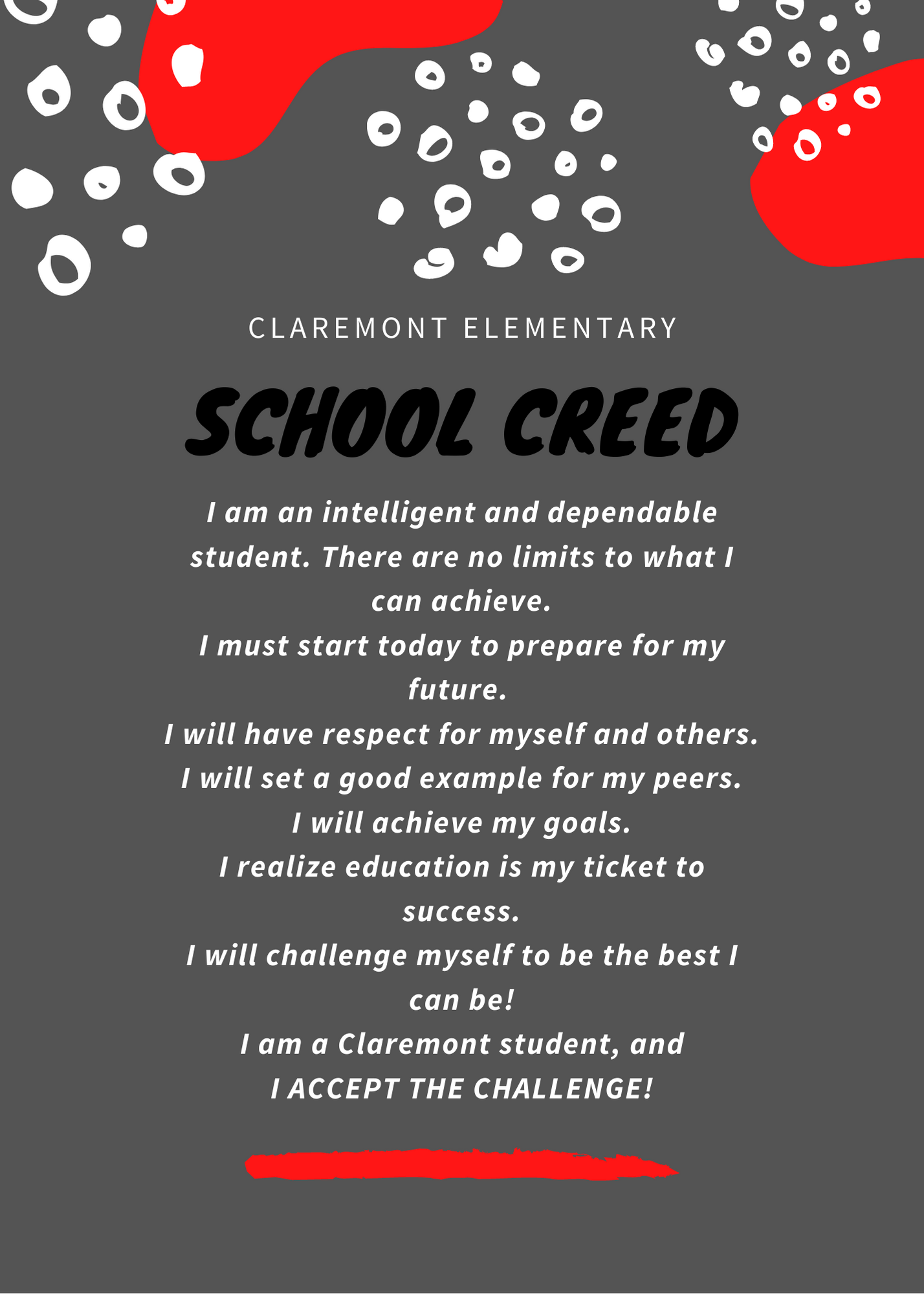 Claremont Elementary School Creed. I am an intelligent and dependable student. There are no limits to what I can achieve. I must start today to prepare for my future. I will have respect for myself and others. I will set good example for my peers. I will achieve my goals. I realize education is my ticket to success. I will challenge myself to be the best I can be! I am a Claremont student, and I ACCEPT THE CHALLENGE!