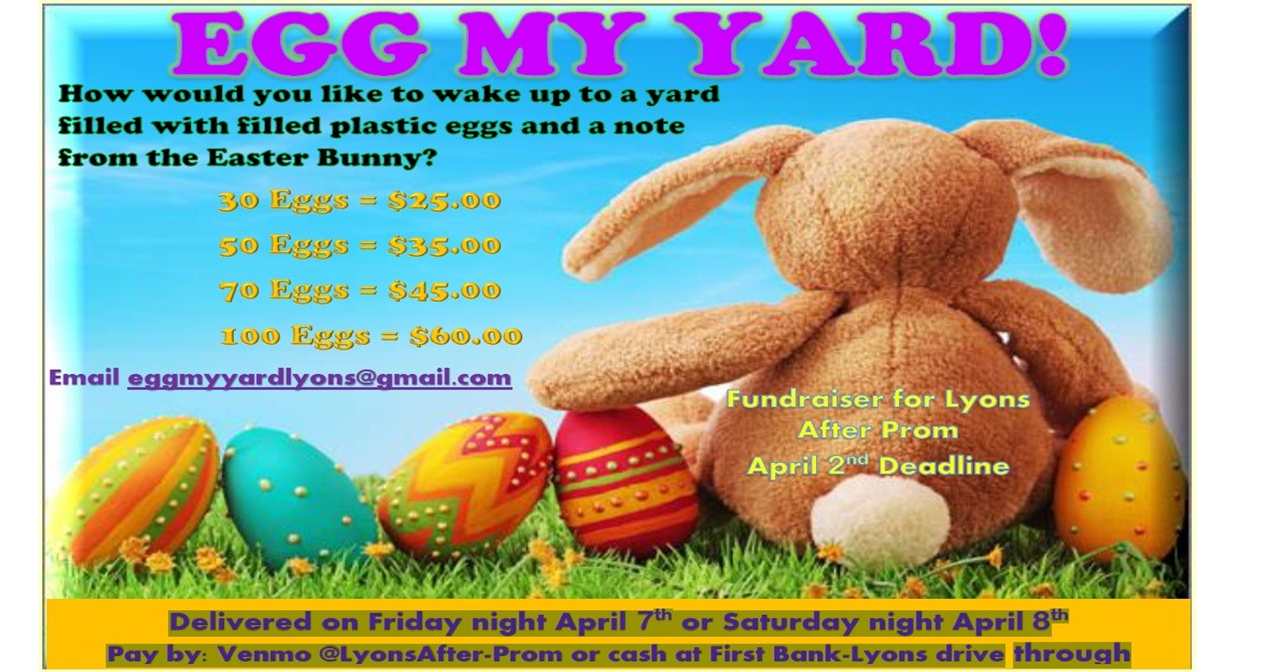 Egg My Yard How would you like to wake up to a yard filled with filled  plastic eggs and a note from the Easter bunny? 30 eggs=25.00 50 eggs = $35.00 70=$45.00 100 eggs = $60.00 Email eggmyyardlyons@2gmail.com fundraiser for Lyons After Prom April 2 deadline Delivered on Friday night April 7th or Saturday night April 8th Pay by: Venmo @LyonsAfter-Prom or cash at First Bank-Lyons drive through