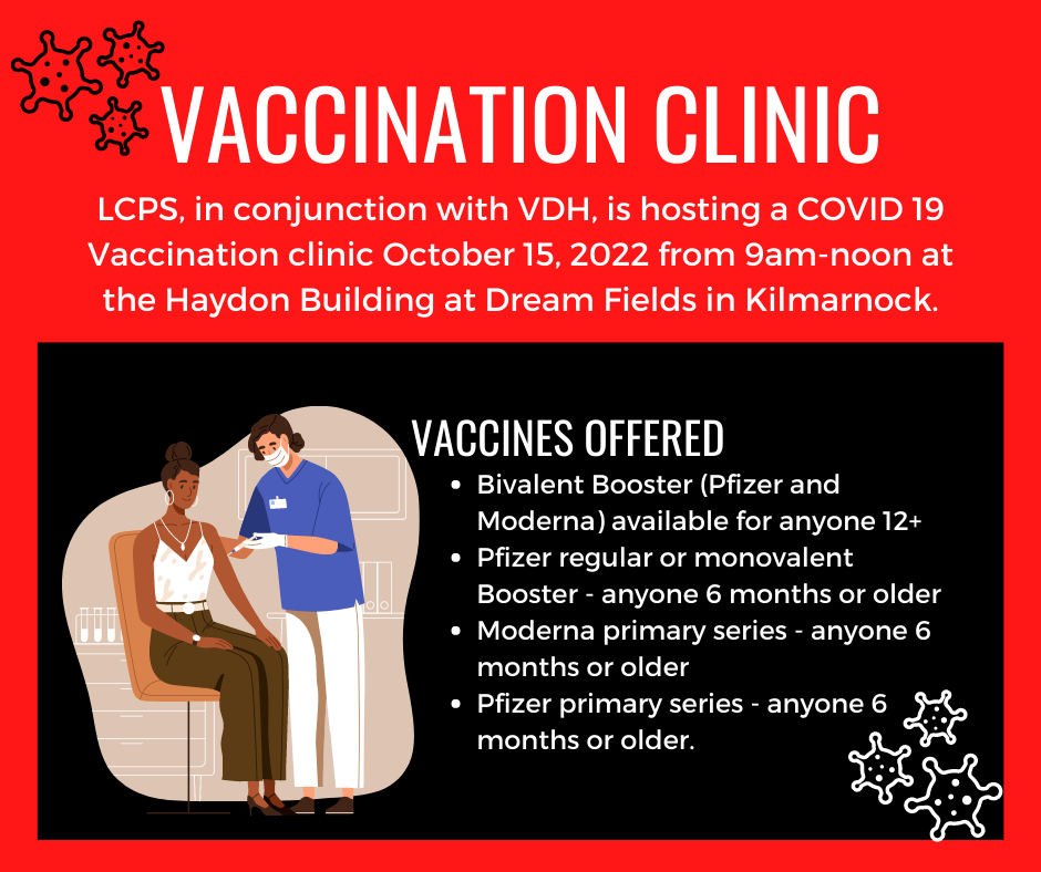 LCPS, in conjunction with VDH, is hosting a COVID 19 Vaccination clinic October 15, 2022 from 9am-noon at the Haydon Building at Dream Fields in Kilmarnock. Vaccines offered are: Bivalent Booster (Pfizer and Moderna) available for anyone 12+.  Pfizer regular or monovalent Booster - anyone 6 months or older. Moderna primary series - anyone 6 months or older.  Pfizer primary series - anyone 6 months or older.