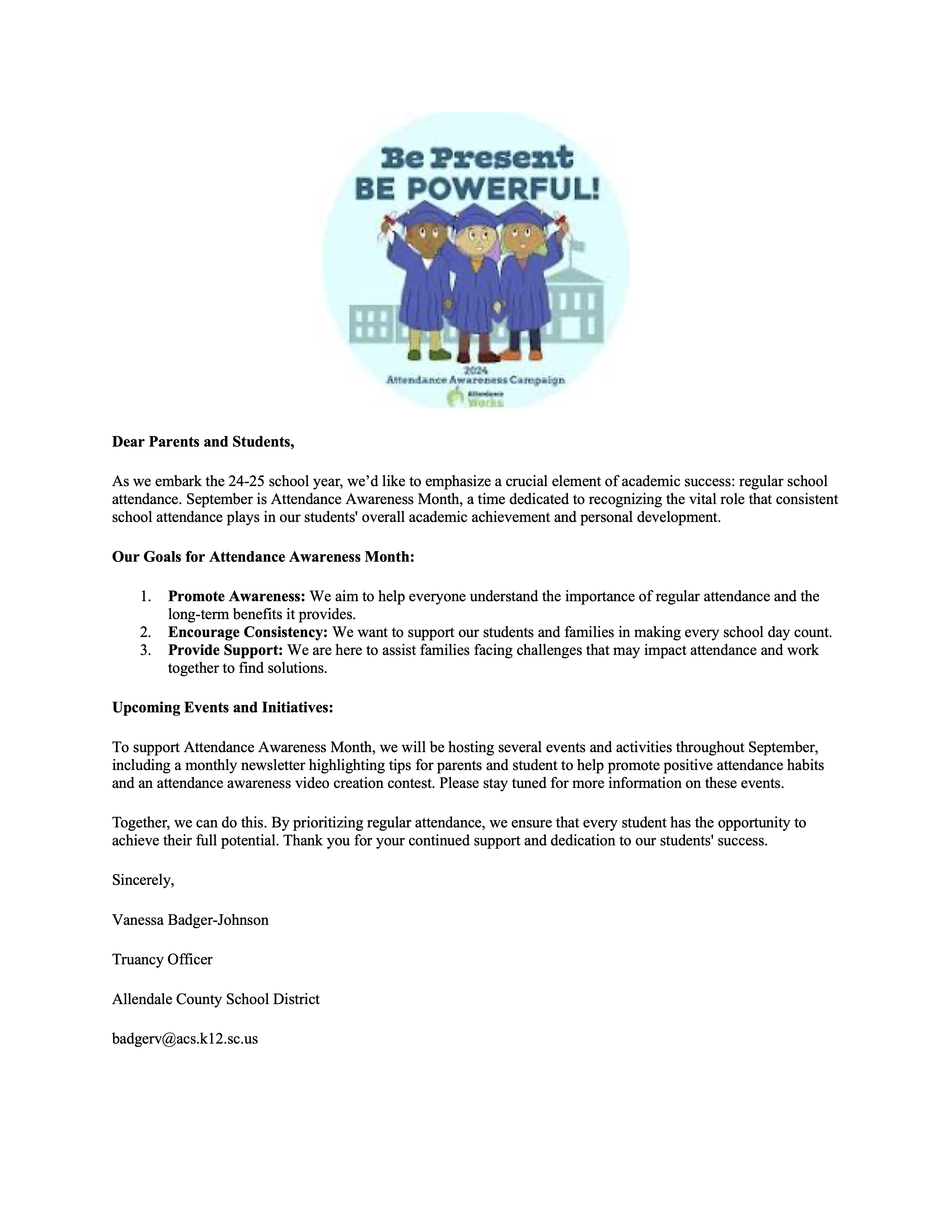 Dear Parents and Students, As we embark the 24-25 school year, we’d like to emphasize a crucial element of academic success: regular school attendance. September is Attendance Awareness Month, a time dedicated to recognizing the vital role that consistent school attendance plays in our students' overall academic achievement and personal development. Our Goals for Attendance Awareness Month: 1. Promote Awareness: We aim to help everyone understand the importance of regular attendance and the long-term benefits it provides. 2. Encourage Consistency: We want to support our students and families in making every school day count. 3. Provide Support: We are here to assist families facing challenges that may impact attendance and work together to find solutions. Upcoming Events and Initiatives: To support Attendance Awareness Month, we will be hosting several events and activities throughout September, including a monthly newsletter highlighting tips for parents and student to help promote positive attendance habits and an attendance awareness video creation contest. Please stay tuned for more information on these events. Together, we can do this. By prioritizing regular attendance, we ensure that every student has the opportunity to achieve their full potential. Thank you for your continued support and dedication to our students' success. Sincerely, Vanessa Badger-Johnson Truancy Officer Allendale County School District badgerv@acs.k12.sc.us