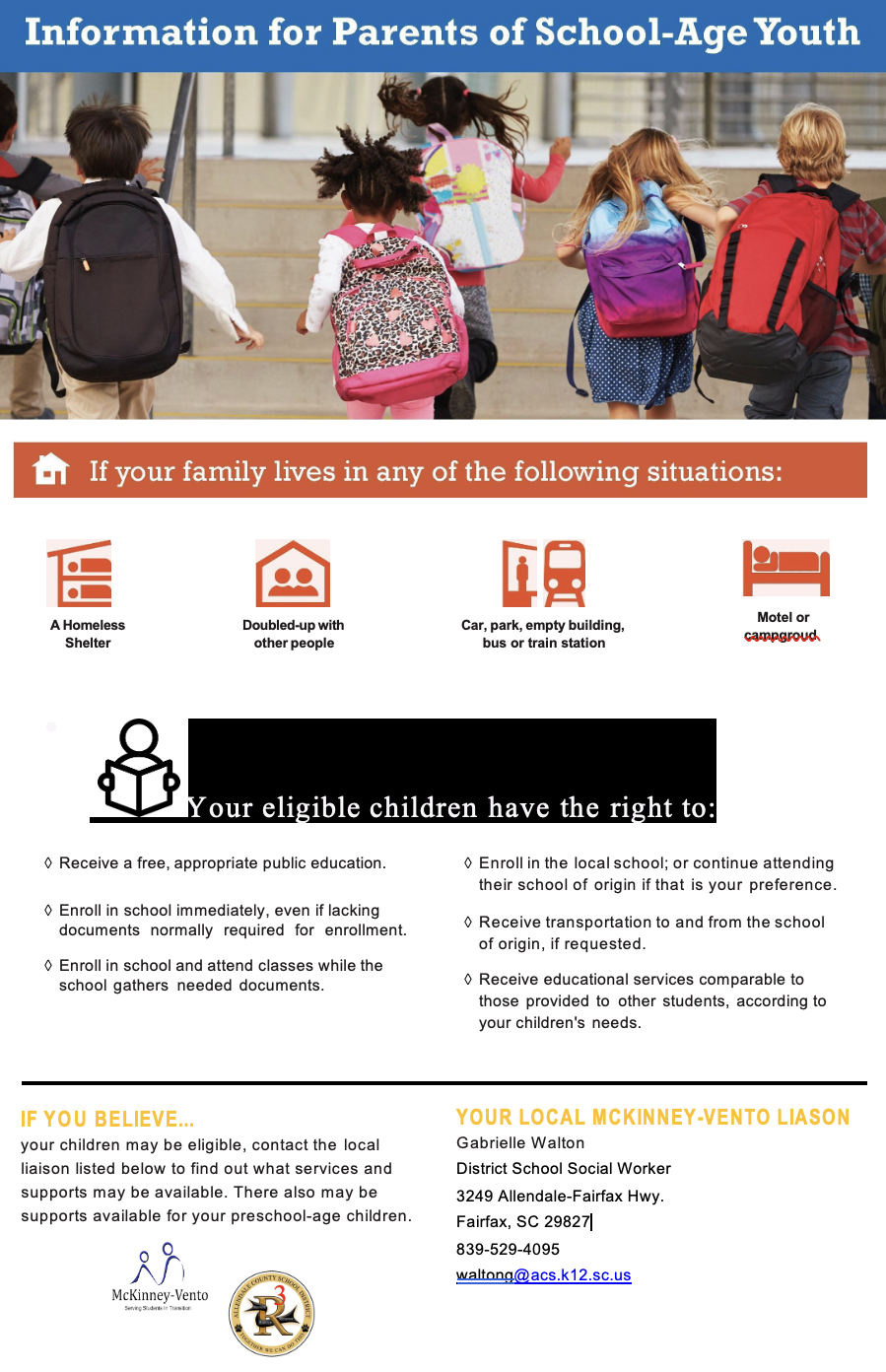 Information for Parents of School-Age Youth H If your family lives in any of the following situations: A Homeless Shelter Doubled-up with other people Car, park, empty building, bus or train station Motel or campgroud Your eligible children have the right to: • Receive a free, appropriate public education. o Enroll in school immediately, even if lacking documents normally required for enrollment. • Enroll in school and attend classes while the school gathers needed documents. • Enroll in the local school; or continue attending their school of origin if that is your preference. • Receive transportation to and from the school of origin, if requested. • Receive educational services comparable to those provided to other students, according to your children's needs. IF YOU BELIEVE... your children may be eligible, contact the local liaison listed below to find out what services and supports may be available. There also may be supports available for your preschool-age children. YOUR LOCAL MCKINNEY-VENTO LIASON Gabrielle Walton District School Social Worker 3249 Allendale-Fairfax Hwy. Fairfax, SC 29827| 839-529-4095 waltong@acs.k12.sc.us McKinney-Vento