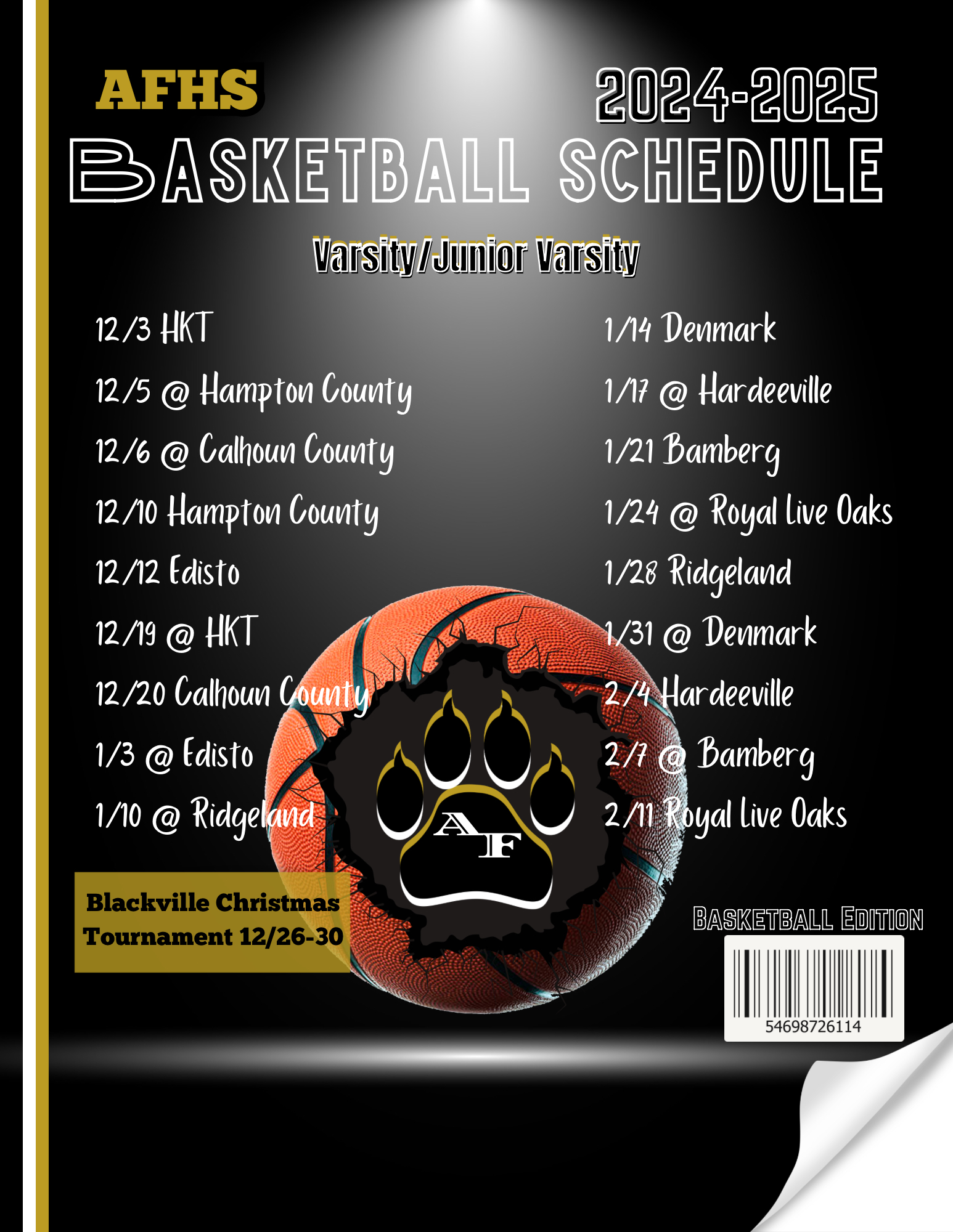 AFHS 2024-2025 BASKETBALL SCHEDULE Varsity/Junior Varsity 12/3 HKT 12/5 @ Hampton County 12/6@ Galhoun County 12/10 Hampton County 12/12 Edisto 12/19 @HKT 12/20 Calhoun Counte 1/3 @ Edisto 1/10@Ridgeland 1/14 Deumark 117 @ Hardeeville 1/21 Bamberg 1/24 @ Royal live Oaks 1/28 Ridgeland 1/31 @ Denmark 2/4 Hardeeville 2/1 @ Bamberg 2/11 Royal live Oaks Blackville Christmas Tournament 12/26-30 BASKETBALL EDITION 54698726114