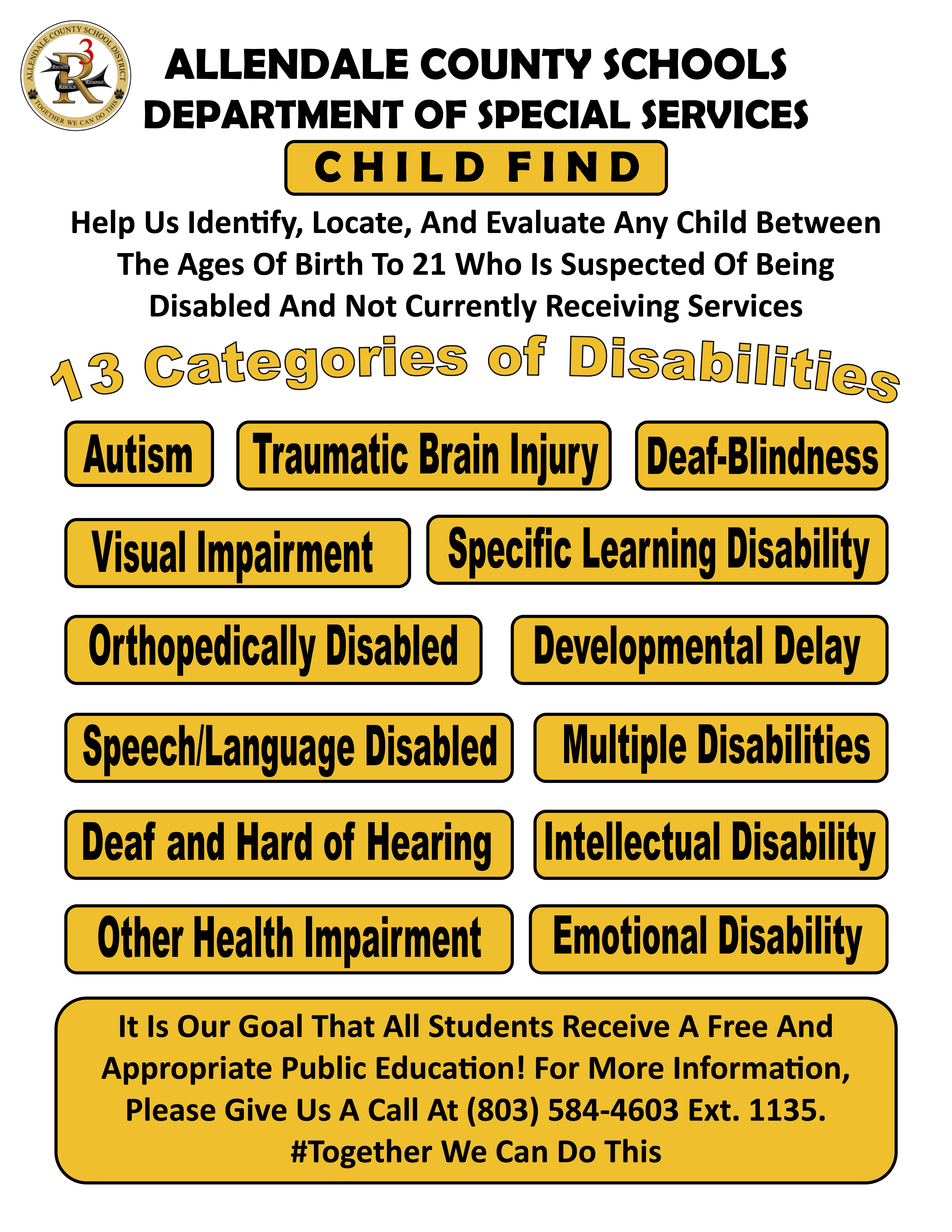 ALLENDALE COUNTY SCHOOLS DEPARTMENT OF SPECIAL SERVICES C H I L D F I N D Help Us Identify, Locate, And Evaluate Any Child Between The Ages Of Birth To 21 Who Is Suspected Of Being Disabled And Not Currently Receiving Services It Is Our Goal That All Students Receive A Free And Appropriate Public Education! For More Information, Please Give Us A Call At (803) 584-4603 Ext. 1135. #Together We Can Do This