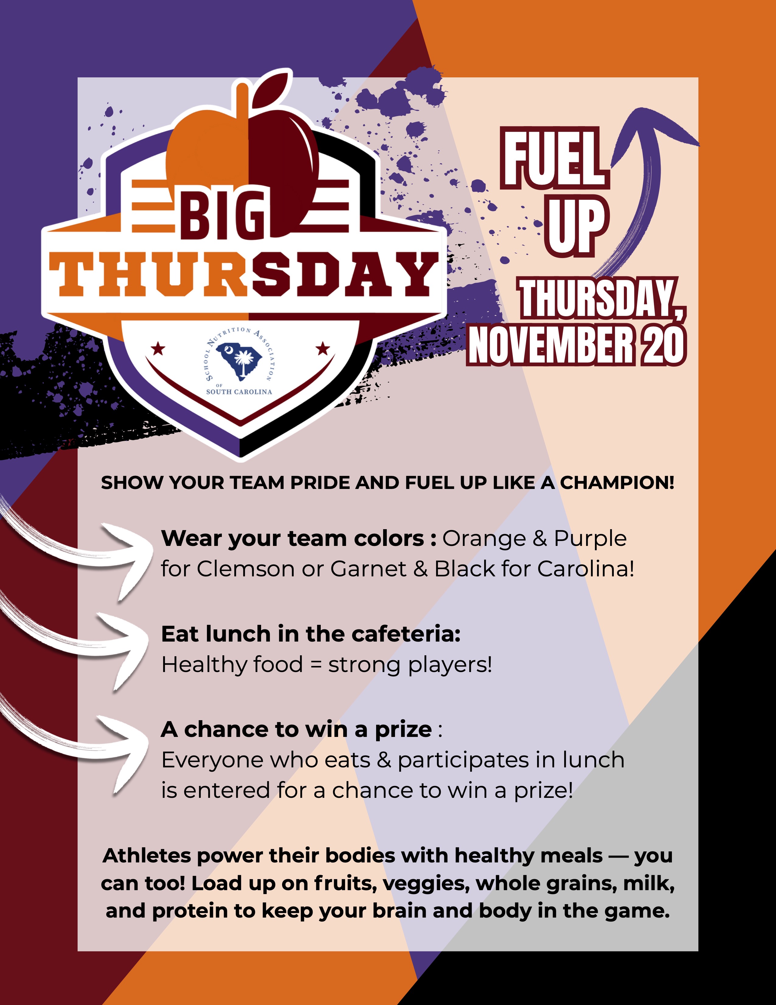 OUR TEAM PRIDE AND FUEL UP LIKE A CHAMPION! Wear your team colors : Orange & Purple for Clemson or Garnet & Black for Carolina! Eat lunch in the cafeteria: Healthy food = strong players! A chance to win a prize : Everyone who eats & participates in lunch is entered for a chance to win a prize! Athletes power their bodies with healthy meals — you can too! Load up on fruits, veggies, whole grains, milk, and protein to keep your brain and body in the game.