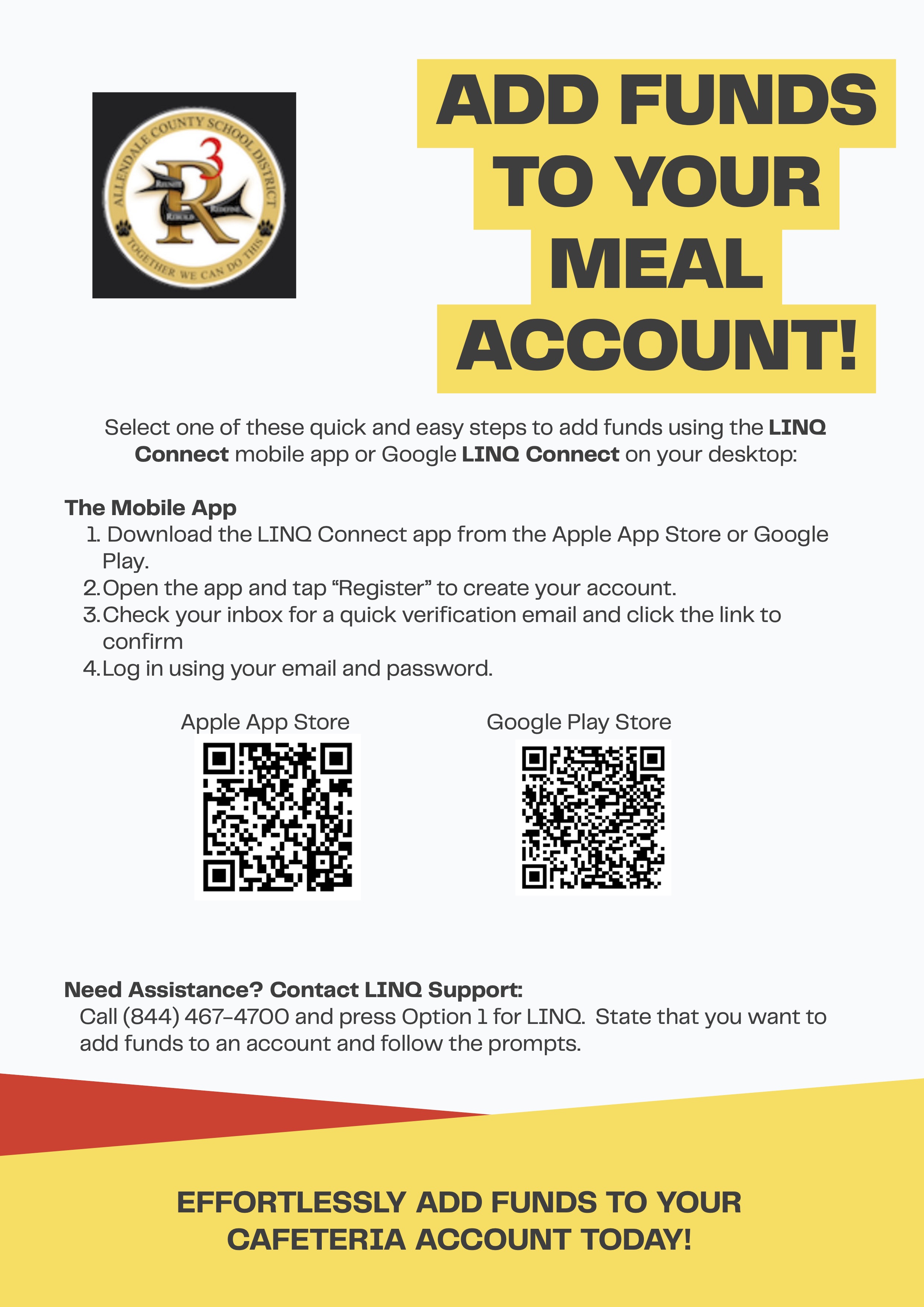 ADD FUNDS TO YOUR MEAL ACCOUNT! Select one of these quick and easy steps to add funds using the LINQ Connect mobile app or Google LINQ Connect on your desktop: The Mobile App 1. Download the LINQ Connect app from the Apple App Store or Google Play. 2.Open the app and tap "Register" to create your account. 3. Check your inbox for a quick verification email and click the link to confirm 4. Log in using your email and password. Apple App Store Google Play Store Need Assistance? Contact LINQ Support: Call (844) 467-4700 and press Option 1 for LINQ. State that you want to add funds to an account and follow the prompts. EFFORTLESSLY ADD FUNDS TO YOUR CAFETERIA ACCOUNT TODAY!