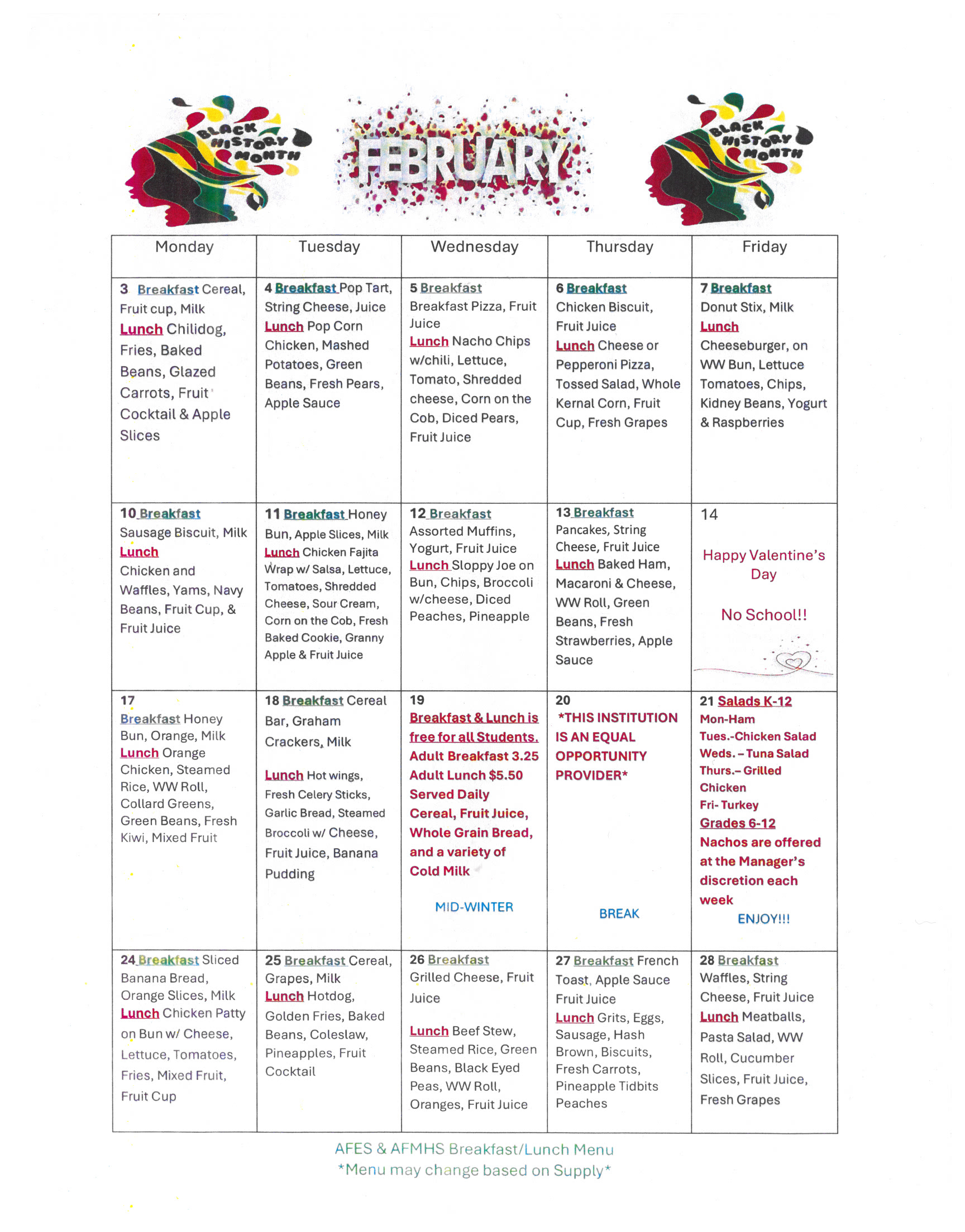 Monday Tuesday Wednesday Thursday Friday 3 Breakfast Cereal, Fruit cup, Milk Lunch Chilidog, Fries, Baked Beans, Glazed Carrots, Fruit Cocktail & Apple Slices 4 Breakfast Pop Tart, String Cheese, Juice Lunch Pop Corn Chicken, Mashed Potatoes, Green Beans, Fresh Pears, Apple Sauce 5 Breakfast Breakfast Pizza, Fruit Juice Lunch Nacho Chips w/chiti, Lettuce, Tomato, Shredded cheese, Corn on the Cob, Diced Pears, Fruit Juice 6 Breakfast Chicken Biscuit, Fruit Juice Lunch Cheese or Pepperoni Pizza, Tossed Salad, Whole Kernal Corn, Fruit Cup, Fresh Grapes 7 Breakfast Donut Stix, Milk Lunch Cheeseburger, on WW Bun, Lettuce Tomatoes, Chips, Kidney Beans, Yogurt & Raspberries 10 Breakfast Sausage Biscuit, Milk Lunch Chicken and Waffles, Yams, Navy Beans, Fruit Cup, & Fruit Juice 11 Breakfast Honey Bun, Apple Slices, Milk Lunch Chicken Fajita Wrap w/ Salsa, Lettuce, Tomatoes, Shredded Cheese, Sour Cream, Corn on the Cob, Fresh Baked Cookie, Granny Apple & Fruit Juice 12 Breakfast Assorted Muffins, Yogurt, Fruit Juice Lunch Sloppy Joe on Bun, Chips, Broccoli w/cheese, Diced Peaches, Pineapple 13 Breakfast Pancakes, String Cheese, Fruit Juice Lunch Baked Ham, Macaroni & Cheese, WW Roll, Green Beans, Fresh Strawberries, Apple Sauce 14 Happy Valentine's Day No School!! 17 Breakfast Honey Bun, Orange, Milk Lunch Orange Chicken, Steamed Rice, WW Roll, Collard Greens, Green Beans, Fresh Kiwi, Mixed Fruit 18 Breakfast Cereal Bar, Graham Crackers, Milk Lunch Hot wings, Fresh Celery Sticks, Garlic Bread, Steamed Broccoli w/ Cheese, Fruit Juice, Banana Pudding 19 Breakfast & Lunch is free for all Students. Adult Breakfast 3.25 Adult Lunch $5.50 Served Daily Cereal, Fruit Juice, Whole Grain Bread, and a variety of Cold Milk MID-WINTER 20 *THIS INSTITUTION IS AN EQUAL OPPORTUNITY PROVIDER* BREAK 21 Salads K-12 Mon-Ham Tues.-Chicken Salad Weds. - Tuna Salad Thurs.- Grilled Chicken Fri- Turkey Grades 6-12 Nachos are offered at the Manager's discretion each week ENJOY!!! 24 Breakfast Sliced Banana Bread, Orange Slices, Milk Lunch Chicken Patty on Bun w/ Cheese, Lettuce, Tomatoes, Fries, Mixed Fruit, Fruit Cup 25 Breakfast Cereal, Grapes, Milk Lunch Hotdog, Golden Fries, Baked Beans, Coleslaw, Pineapples, Fruit Cocktail 26 Breakfast Grilled Cheese, Fruit Juice Lunch Beef Stew, Steamed Rice, Green Beans, Black Eyed Peas, WW Roll, Oranges, Fruit Juice 27 Breakfast French Toast, Apple Sauce Fruit Juice Lunch Grits, Eggs, Sausage, Hash Brown, Biscuits, Fresh Carrots, Pineapple Tidbits Peaches 28 Breakfast Waffles, String Cheese, Fruit Juice Lunch Meatballs, Pasta Salad, WW Roll, Cucumber Slices, Fruit Juice, Fresh Grapes
