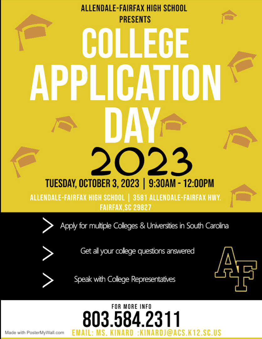 COLLEGE APPLICATION DAY 2023 TUESDAY OCTOBER 3, 2023 9:30 AM- 12:00P PM ALLENDALE-FAIRFAX HIGH SCHOOL | 3581 ALLENDALE-FAIRFAX HWY. FAIRFAX,SC 29827 Apply for multiple Colleges & Universities in South Carolina Get all your college questions answered Speak with College Representatives Made with PosterMyWall.com EMAI FOR MORE INFO 803.584.2311 KINARDJ@ACS. K12.SC.US