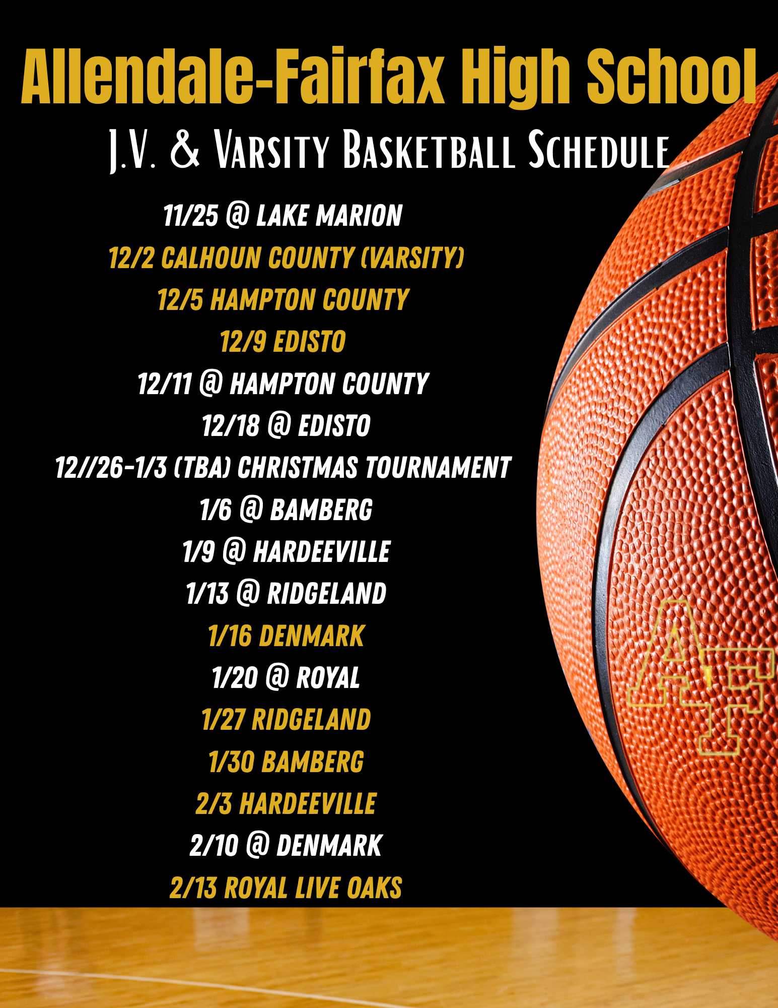 Allendale-Fairfax High School I.V. & VARSITY BASKETBALL SCHEDULE 11/25 @ LAKE MARION 12/2 CALHOUN COUNTY (VARSITY) 12/5 HAMPTON COUNTY 12/9 EDISTO 12/11 @ HAMPTON COUNTY 12/18 @ EDISTO 12//26-1/3 (TBA) CHRISTMAS TOURNAMENT 1/6 @ BAMBERG 1/9 @ HARDEEVILLE 1/13 @ RIDGELAND 1/16 DENMARK 1/20 @ ROYAL 1/27 RIDGELAND 1/30 BAMBERG 2/3 HARDEEVILLE 2/10 @ DENMARK 2/13 ROYAL LIVE OAKS