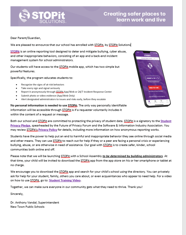 Dear Farent/Guardian. We are pleased to announce that our school has enrolled with STOPit, by STOPit Solutions a Pisis an online reportine cool designed to deter and mileate DUllyine cyber douse and other inaoproonate behaviors. consistine of an app and a back-end incident management system for school administrators Our students will have access to the soFit mobile app, which has two simple but powerTureatures SROSHEART program educates students to. Recognue the signs of at-risk benaviors Report it anonymously through akraApp/Web or 247 / Incient Kesponse center Suomit photo or vileo evidence (Ago? Veb Only Alert designated administrators to issues and rises early. before they escalate No personal information is needed to use STOPit. The only way personally identifiable information will be accessible througn SuSPit is it a requester voluntarily includes it within the content of a request or message. Both our school and STOPit are committed to protecting the privacy of student data. STOPit is a signatory to the Student Privacy Pledee. soearneaded ov the ruture of Privacy rorum and the sortware a information Industry Association. You may review S Orit's Privacy Policy for details, including more information on how anonymous reporting works Students have the power to held out an end to harmtul and inappropriate behavior they see online throuen socia media and other means. They can use STOPit to reach out for help if they or a peer are facing a personal crisis or experiencing bullying, abuse, or are otherwise in need of assistance. Our goal with STOPit is to create safer, kinder, school communities both online and oft Please note that we will be launching storit with a school Assembly to be determined by building administrators. At that time, your child will be invited to download the STOPit app from the app store on his or her smartphone or tablet at no charge We encourage you to download the sloPit app and search for your child's school using the directory. You can privately ask for help for vour student, family, others you care about, or even acquaintances who appear to need help. For a vide on how to use STOPit, go to: Student Training Video. Together, we can make sure everyone in our community gets what they need to thrive. Thank you! Or. Anthony vandal, sUperintendent Now Town Publie Schools