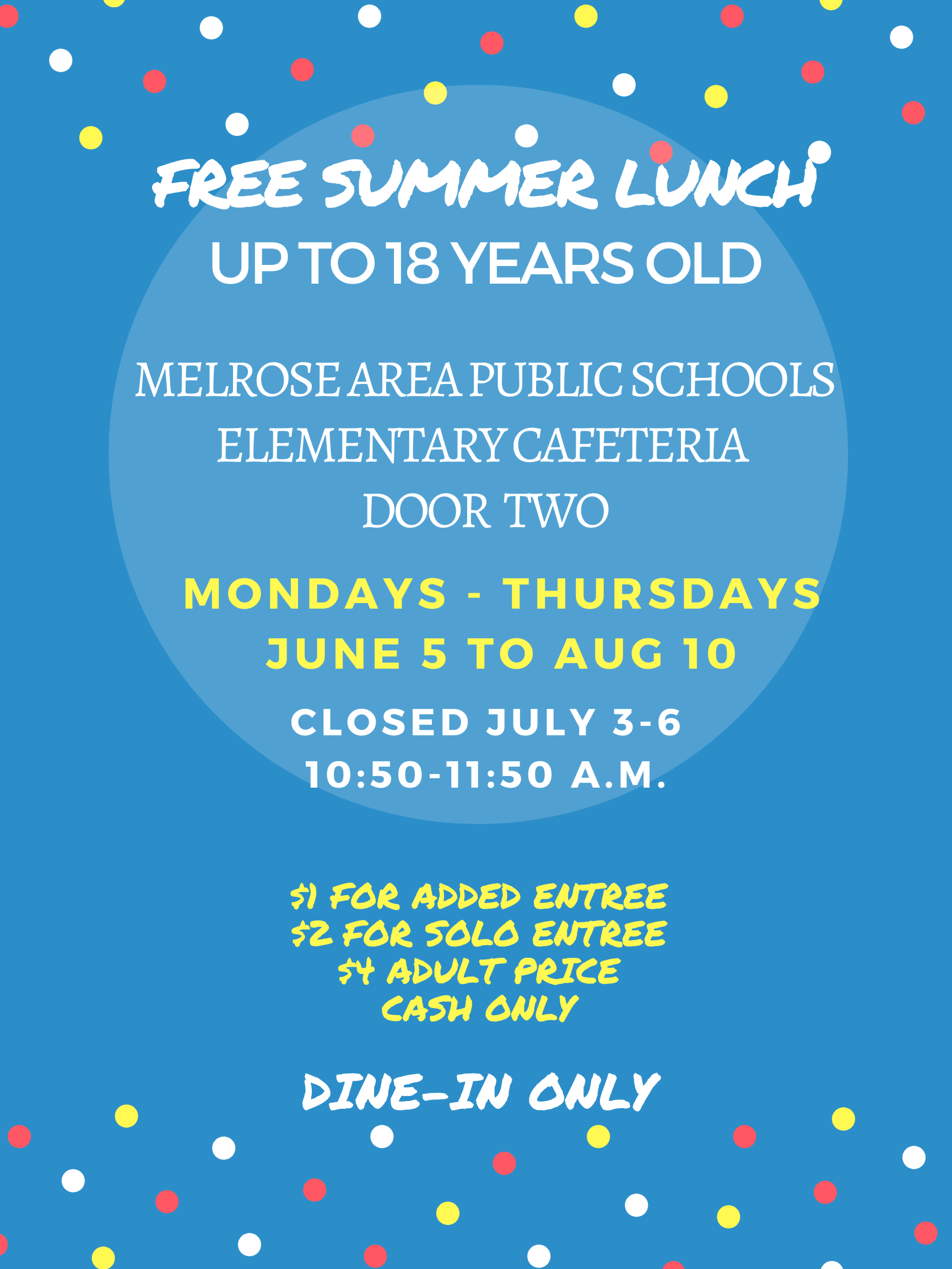 Summer Lunch ProgramFREE SUMMER LUNCH UP TO 18 YEARS OLD MELROSE AREA PUBLIC SCHOOLS ELEMENTARY CAFETERIA DOOR TWO MOndAYS - THursdAyS JUNE 5 TO AUG 10 CloseD JULY 3-6 10:50-11:50 A.M. S) FOR ADDED ENTREE 52 FOR SOLO ENTREE 54 ADULT PRICE CASH ONLY DINE-IN ONLY