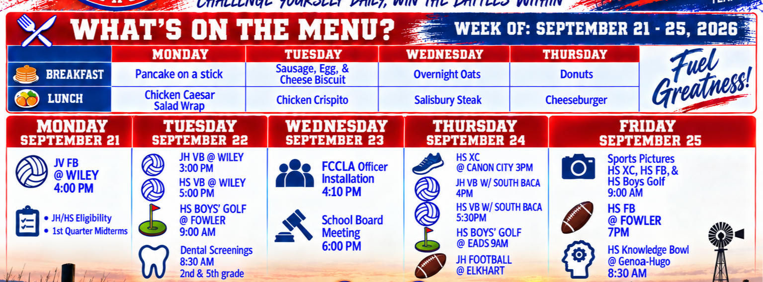 SPRINGFIELD  LONGHORNS  BREAKFAST  LUNCH  MONDAY SEPTEMBER 21  JV FB @ WILEY 4:00 PM  . JH/HS Eligibility . 1st Quarter Midterms  HONOR EFFORT ATTITUDE  TUESDAY Sausage, Egg, &amp; Cheese Biscuit Chicken Crispito  WEDNESDAY SEPTEMBER 23  FCCLA Officer Installation 4:10 PM  School Board Meeting 6:00 PM  WEEKLY Bulletin CHALLENGE YOURSELF DAILY, WIN THE BATTLES WITHIN WHAT'S ON THE MENU? MONDAY Pancake on a stick Chicken Caesar Salad Wrap TUESDAY SEPTEMBER 22 JH VB @ WILEY 3:00 PM HS VB @ WILEY 5:00 PM HS BOYS' GOLF @ FOWLER 9:00 AM Dental Screenings 8:30 AM 2nd &amp; 5th grade  you Make It Matter ... BRING THE H.E.A.T! TEAM  WEDNESDAY Overnight Oats  Salisbury Steak  THURSDAY SEPTEMBER 24 HS XC @ CANON CITY 3PM JH VB W/ SOUTH BACA 4PM HS VB W/ SOUTH BACA 5:30PM HS BOYS' GOLF @ EADS 9AM JH FOOTBALL @ ELKHART  WEEK OF: SEPTEMBER 21 - 25, 2026 THURSDAY Donuts  Cheeseburger  Fuel Greatness!  FRIDAY SEPTEMBER 25 Sports Pictures HS XC, HS FB, &amp; HS Boys Golf 9:00 AM HS FB @ FOWLER 7PM HS Knowledge Bowl @ Genoa-Hugo 8:30 AM  Longhorn Pride  One District. One Herd. One Incredible Story.  Bring the H.E.A.T!