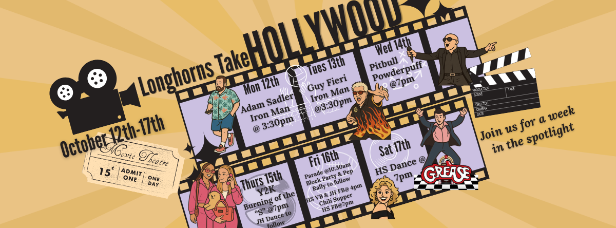 OCT. 12th-17th - HOMECOMING 2026 - ✨Longhorns Take Hollywood!✨ JH/HS DRESS UP DAYS: Mon. - Adam Sandler Tues.- Guy Fieri Wed. - Pitbull Thurs. - Y2K Fri. - Red, White &amp; Blue  EVENTS: Mon. &amp; Tues. - Iron Man Volleyball @ 3:30pm Wed. - Powderpuff Football @ 7pm Thurs.-Burning of the "S" @ 7 pm, JH Dance to follow Fri.-Parade @10:30am, Block Party &amp; Pep Rally to follow, HS VB &amp; JH FB@ 4pm, Chili Supper, HS FB@7pm Sat. -HS Dance @ 7pm