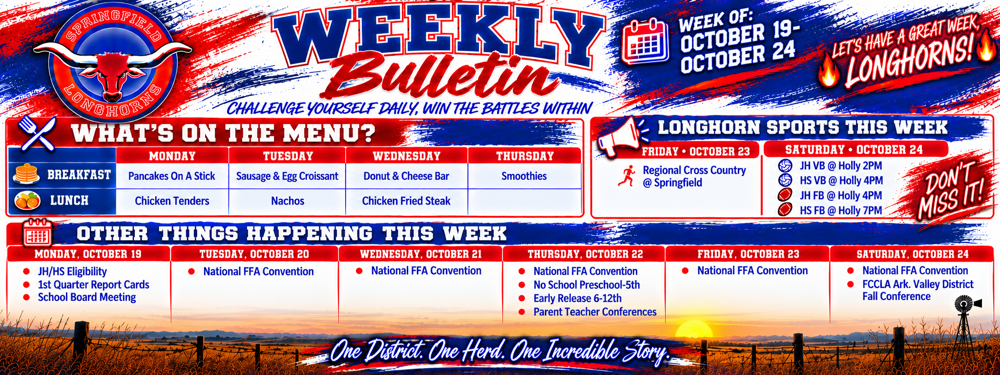 Alternative Text:  Springfield Longhorns Weekly Bulletin for October 19–24, 2026. The landscape graphic features a bold red, white, and blue Longhorn theme with the Springfield Longhorn logo, prairie sunset, windmill, and the motto “Challenge Yourself Daily, Win the Battles Within.”  What's on the Menu? - Monday: Breakfast – Pancakes on a Stick; Lunch – Chicken Tenders. - Tuesday: Breakfast – Sausage &amp; Egg Croissant; Lunch – Nachos. - Wednesday: Breakfast – Donut &amp; Cheese Bar; Lunch – Chicken Fried Steak. - Thursday: Breakfast – Smoothies; Lunch – Not listed. Longhorn Sports This Week  Friday, October 23:  - Regional Cross Country at Springfield.  Saturday, October 24: - JH Volleyball at Holly – 2 PM - HS Volleyball at Holly – 4 PM - JH Football at Holly – 4 PM - HS Football at Holly – 7 PM Other Things Happening This Week  Monday, October 19: - JH/HS Eligibility - First Quarter Report Cards - School Board Meeting Tuesday, October 20:  - National FFA Convention  Wednesday, October 21:  - National FFA Convention  Thursday, October 22: - National FFA Convention - No School for Preschool–5th Grade - Early Release for Grades 6–12 - Parent-Teacher Conferences Friday, October 23:  - National FFA Convention  Saturday, October 24: - National FFA Convention - FCCLA Arkansas Valley District Fall Conference The bulletin includes the spirited message “Let's Have a Great Week, Longhorns!” and closes with “One District. One Herd. One Incredible Story.”