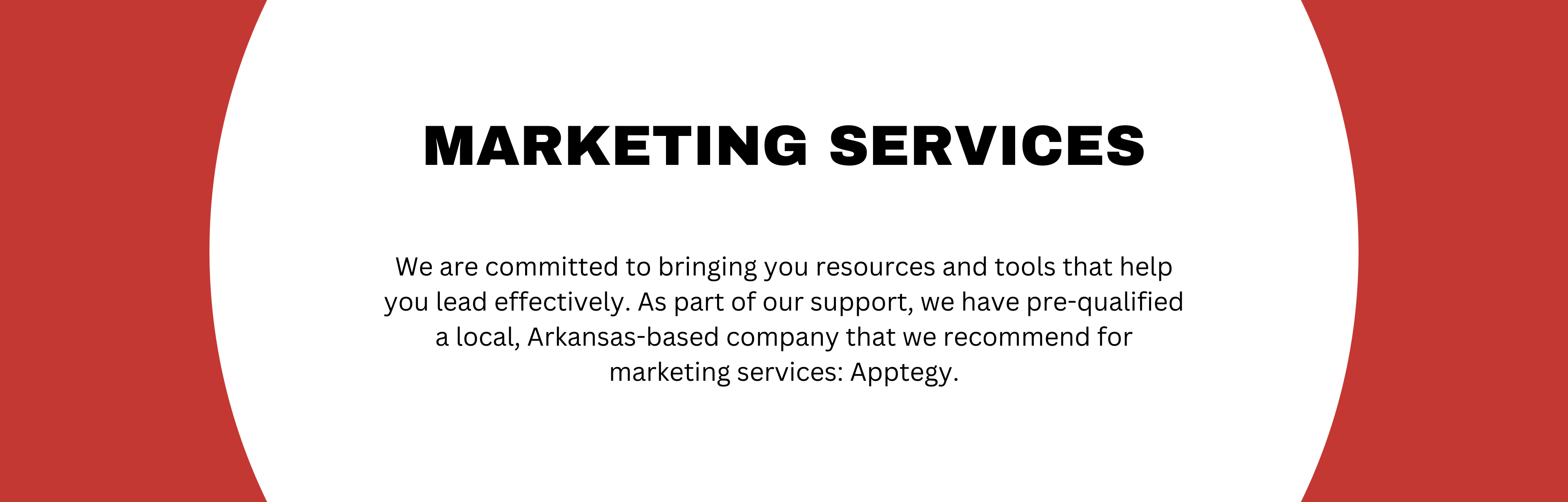 Marketing Services; We are committed to bringing you resources and tools that help you lead effectively. As part of our support, we have pre-qualified a local, Arkansas-based company that we recommend for marketing services: Apptegy.