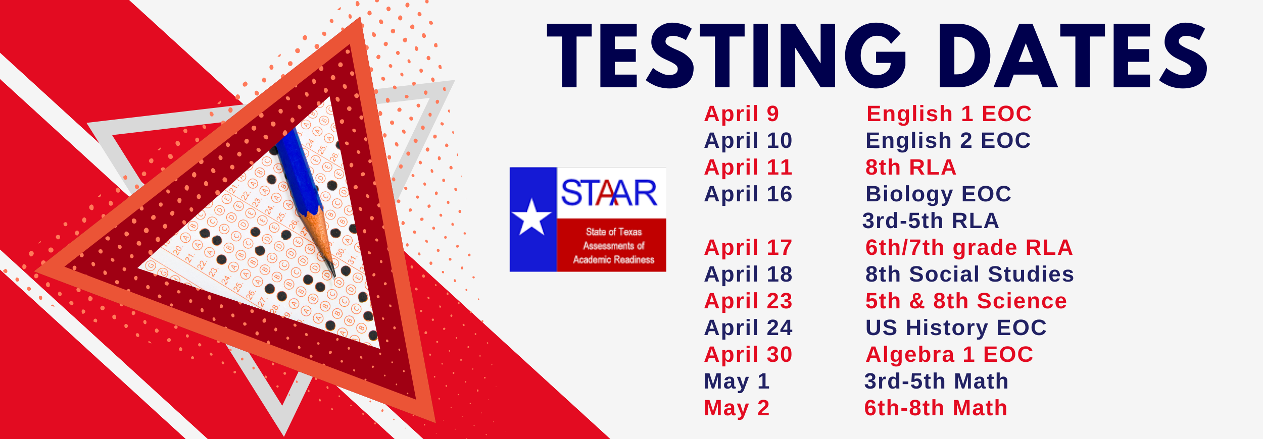 STAAR Testing Dates: April 9 - English 1 EOC  April 10 - English 2 EOC  April 11 - 8th RLA  April 16 - Biology EOC                         3rd-5th RLA  April 17 - 6th/7th grade RLA  April 18 - 8th Social Studies  April 23 - 5th & 8th Science  April 24 - US History EOC  April 30 - Algebra 1 EOC  May 1 - 3rd-5th Math  May 2 - 6th-8th Math