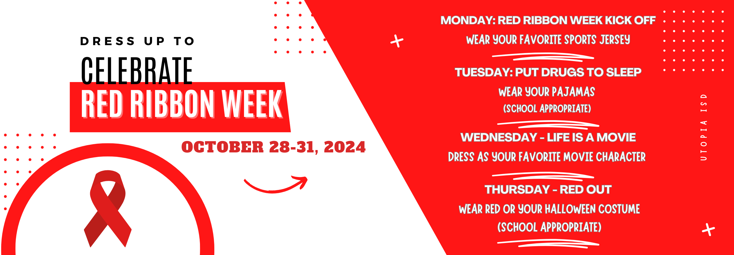 Dress up to celebrate Red Ribbon Week. Oct 28-31. Monday: Red Ribbon Week Kick off Wear Your Favorite sports Jersey  Tuesday: Put Drugs to Sleep Wear your pajamas  (school appropriate)   Wednesday - Life is a Movie Dress as your favorite movie character   Thursday - Red Out  wear red OR your Halloween Costume  (school appropriate)