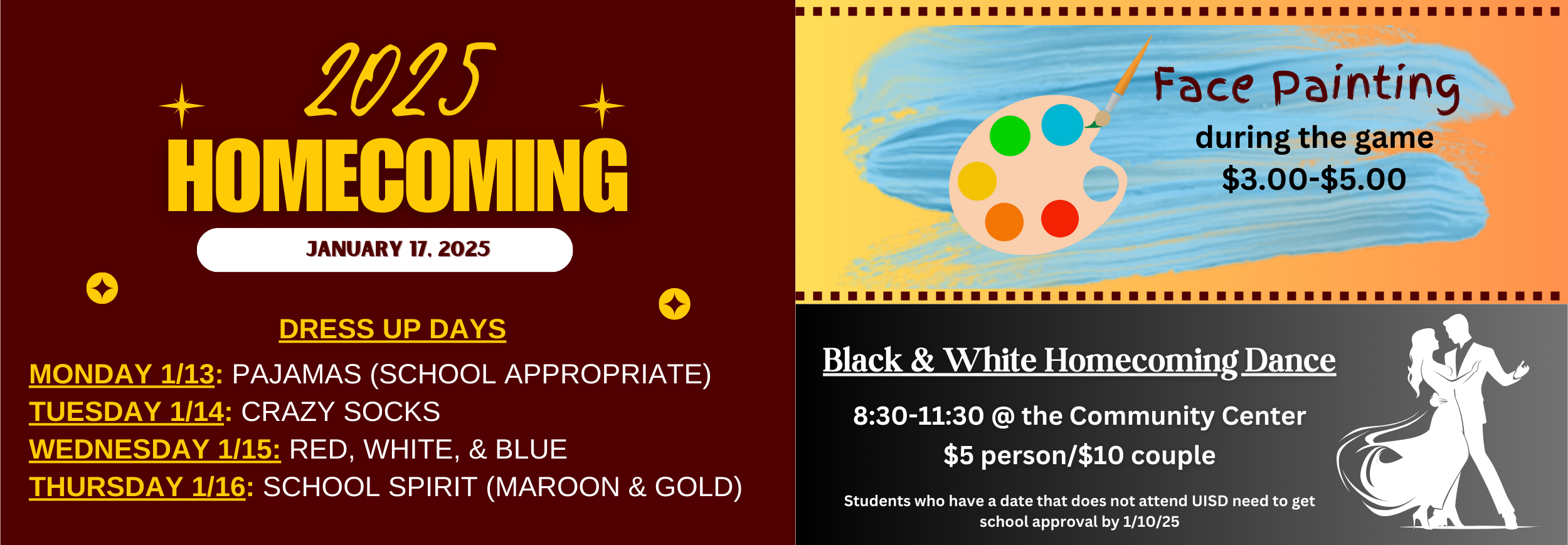 Homecoming January 17, 2025. Dress Up DAys Monday 1/13: Pajamas (School Appropriate) Tuesday 1/14: Crazy Socks Wednesday 1/15: Red, White, & Blue Thursday 1/16: School Spirit (maroon & Gold. Face Painting during the game. $3-$5. Black and white homecoming dance, 8:30-11:30 at the community center. $5 a person or $10 a couple. Students who have a date who does not attend UISD must get approval by 1/10/25