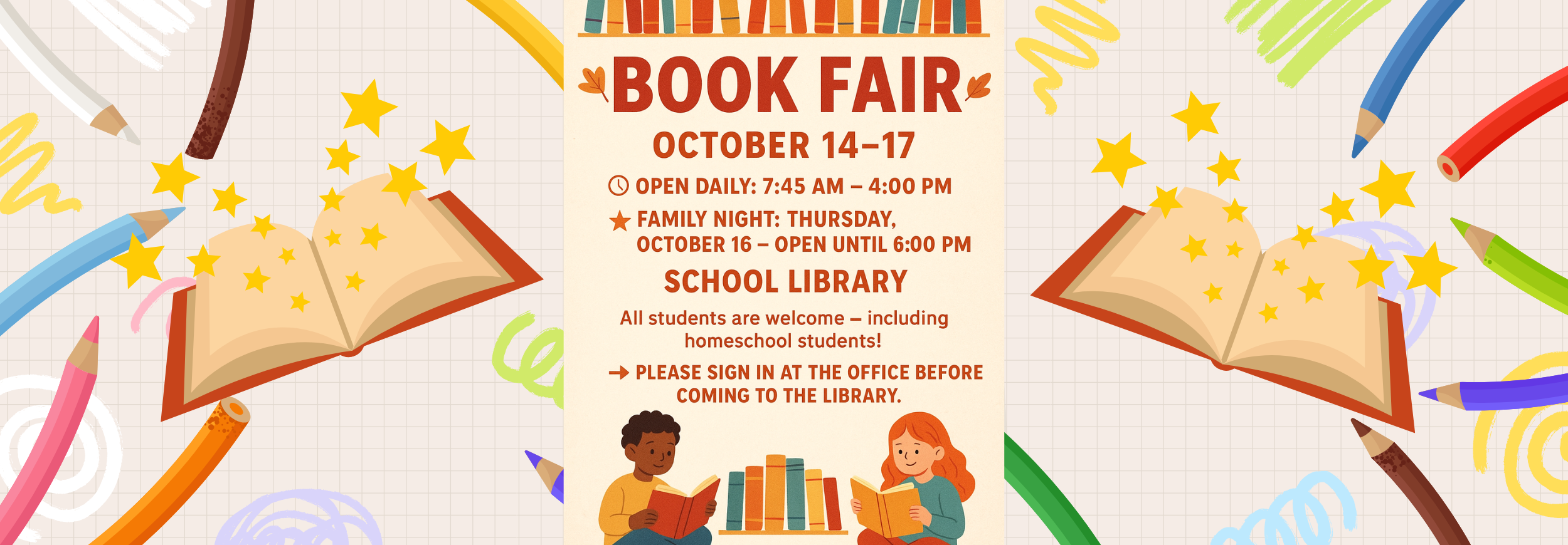 BOOK FAIR ОСТОВER 14-17 OPEN DAILY: 7:45 AM – 4:00 PM FAMILY NIGHT: THURSDAY, ОСТОВЕR 16 - OPEN UNTIL 6:00 РМ SCHOOL LIBRARY All students are welcome - including homeschool students! PLEASE SIGN IN AT THE OFFICE BEFORE COMING TO THE LIBRARY.