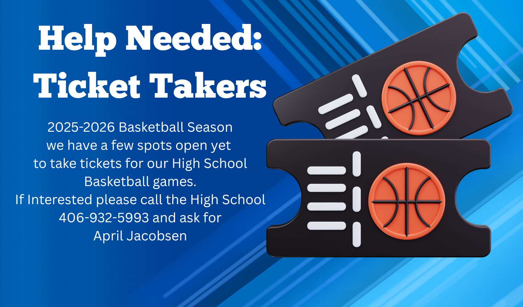 Help Needed: Ticket Takers 2025-2026 Basketball Season we have a few spots open yet  to take tickets for our High School Basketball games. If Interested please call the High School 406-932-5993 and ask for April Jacobsen