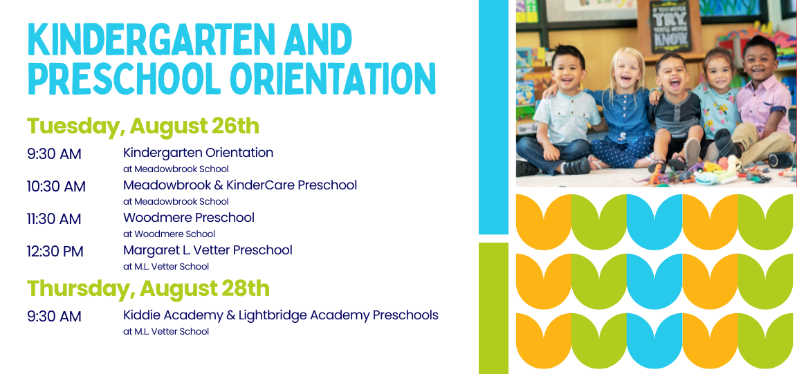 Kindergarten and Preschool Orientation Tuesday, August 26th 9:30 AM Kindergarten Orientation at Meadowbrook School 10:30 AM Meadowbrook &amp; KinderCare Preschool at Meadowbrook School 11:30 AM Woodmere Preschool at Woodmere School 12:30 PM Margaret L. Vetter Preschool at M.L. Vetter School Thursday, August 28th 9:30 AM Kiddie Academy and Lightbridge Academy Preschool at M.L. Vetter School