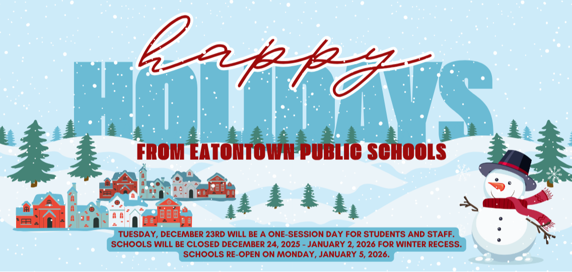Happy Holidays from Eatontown Public Schools! Tuesday, December 23rd will be a one-session day for students and staff. Schools will be closed December 24, 2025 - January 2, 2026 for Winter Recess. Schools re-open on Monday, January 5, 2026.