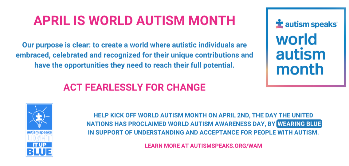 April is World Autism Month. Our purpose is clear: to create a world where autistic individuals are embraced, celebrated and recognized for their unique contributions and have the opportunities they need to reach their full potential. Act fearlessly for change. Help kick off World Autism Month on April 2nd, the day the United Nations has proclaimed World Autism Awareness Day, by wearing blue in support of understanding and acceptance for people with Autism. Learn more at autismspeaks.org/wam