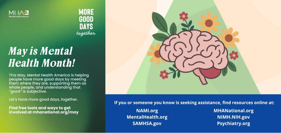 May is Mental Health Month. This May, Mental Health American is helping people have more good days by meeting them where they are, supporting them as whole people, and understanding that "good" is subjective. Find free tools and ways to get involved at mhanational.org/may. If you or someone you know is seeking assistance, find resources online at: NAMI.org, MentalHealth.org, SAMHSA.gov, MHANational.org, NIMH.NIH.gov, Psychiatry.org