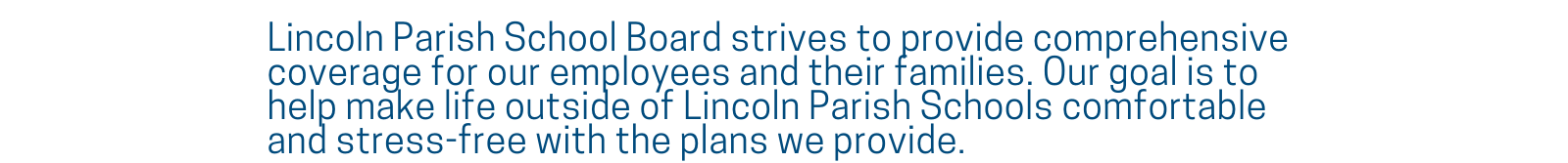 Lincoln Parish School Board strives to provide comprehensive coverage for our employees and their families. Our goal is to help make life outside of Lincoln Parish Schools comfortable and stress-free with the plans we provide.
