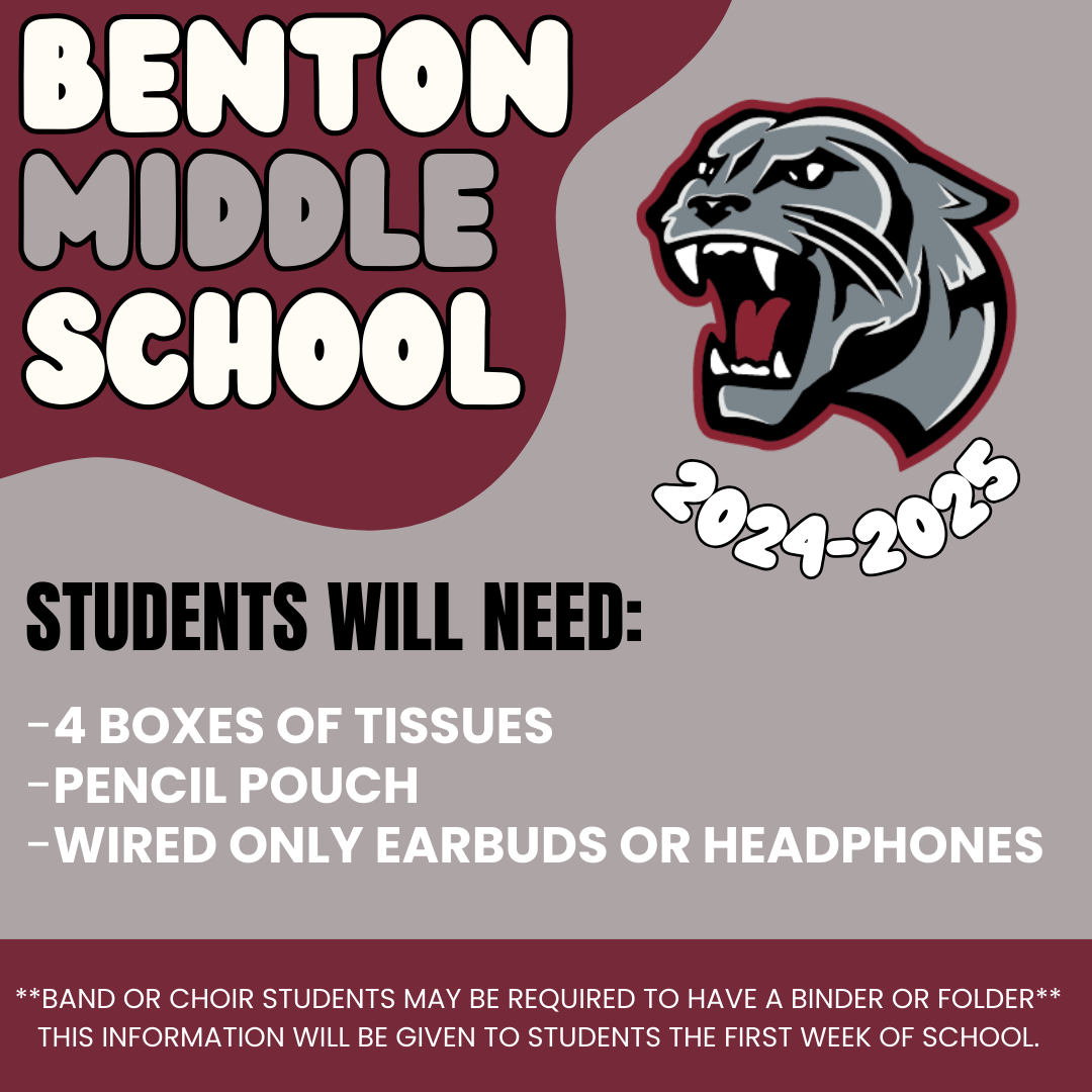 Benton Middle School Students Will Need:  4 Boxes of Tissues Pencil Pouch Wired Only Earbuds  or headphones.  Band or choir students may be required to have a binder or folder this information will be given to students the first week of school .