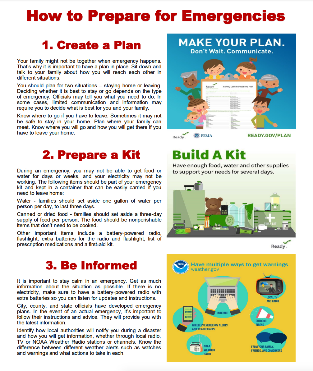 How to Prepare for Emergencies 1. Create a Plan 2. Prepare a Kit 3. Be Informed Your family might not be together when emergency happens. That’s why it is important to have a plan in place. Sit down and talk to your family about how you will reach each other in different situations. You should plan for two situations – staying home or leaving. Deciding whether it is best to stay or go depends on the type of emergency. Officials may tell you what you need to do. In some cases, limited communication and information may require you to decide what is best for you and your family. Know where to go if you have to leave. Sometimes it may not be safe to stay in your home. Plan where your family can meet. Know where you will go and how you will get there if you have to leave your home. During an emergency, you may not be able to get food or water for days or weeks, and your electricity may not be working. The following items should be part of your emergency kit and kept in a container that can be easily carried if you need to leave home: Water - families should set aside one gallon of water per person per day, to last three days. Canned or dried food - families should set aside a three-day supply of food per person. The food should be nonperishable items that don’t need to be cooked. Other important items include a battery-powered radio, flashlight, extra batteries for the radio and flashlight, list of prescription medications and a first-aid kit. It is important to stay calm in an emergency. Get as much information about the situation as possible. If there is no electricity, make sure to have a battery-powered radio with extra batteries so you can listen for updates and instructions. City, county, and state officials have developed emergency plans. In the event of an actual emergency, it’s important to follow their instructions and advice. They will provide you with the latest information. Identify how local authorities will notify you during a disaster and how you will get information, whether through local radio, TV or NOAA Weather Radio stations or channels. Know the difference between different weather alerts such as watches and warnings and what actions to take in each. 