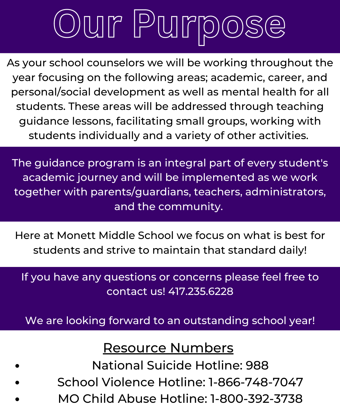 As your school counselors we will be working throughout the year focusing on the following areas; academic, career, and personal/social development as well as mental health for all students. These areas will be addressed through teaching guidance lessons, facilitating small groups, working with students individually and a variety of other activities.   The guidance program is an integral part of every student's academic journey and will be implemented as we work together with parents/guardians, teachers, administrators, and the community.   Here at Monett Middle School we focus on what is best for students and strive to maintain that standard daily!  If you have any questions or concerns please feel free to contact us! 417.235.6228  We are looking forward to an outstanding school year!  Resource Numbers  National Suicide Hotline: 988 School Violence Hotline: 1-866-748-7047 MO Child Abuse Hotline: 1-800-392-3738