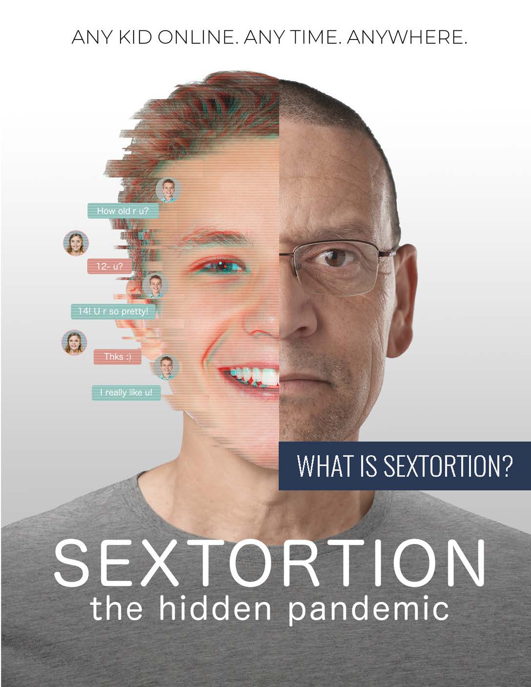 any kid online. anytime. anywhere. What is sextortion? The hidden pandemic. Face of man with text captions: how old are u? 12-u? 14! U r so pretty! Thks :) I really like you.