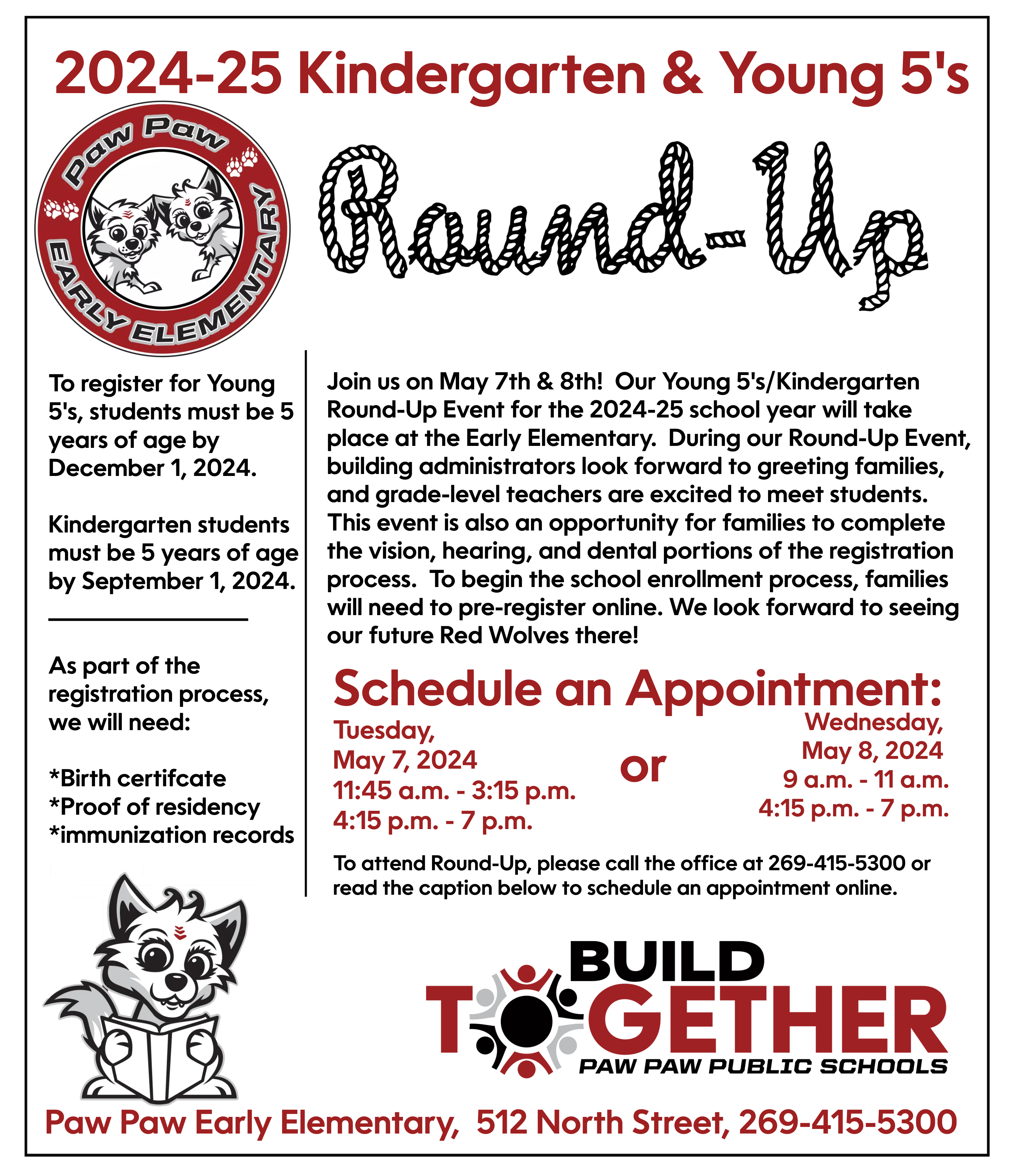 2024-25 Kindergarten & Young 5's Round Up. Paw Paw Early Elementary. To register for Young 5's, students must be 5 years of age by December 1, 2024.  Kindergarten students must be 5 years of age by September 1, 2024. _________________  As part of the  registration process, we will need:  *Birth certifcate *Proof of residency *immunization records. oin us on May 7th & 8th!  Our Young 5's/Kindergarten Round-Up Event for the 2024-25 school year will take place at the Early Elementary.  During our Round-Up Event, building administrators look forward to greeting families, and grade-level teachers are excited to meet students.  This event is also an opportunity for families to complete the vision, hearing, and dental portions of the registration process.  To begin the school enrollment process, families will need to pre-register online. We look forward to seeing our future Red Wolves there! Schedule an appt. on May 7 from 11:45 a.m. to 3:15 pm, or 4:15 p.m. to 7 p.m. , or on May 8 from 9 a.m. to 11 a.m. or 4:15 to 7 p.m. To attend Round-UP, please call the office at 269-415-5300 or read the caption below to schedule an appt. online. Build together. Paw Paw Early Elem. 512 North St. , 269-415-5300. wolf pup clip art