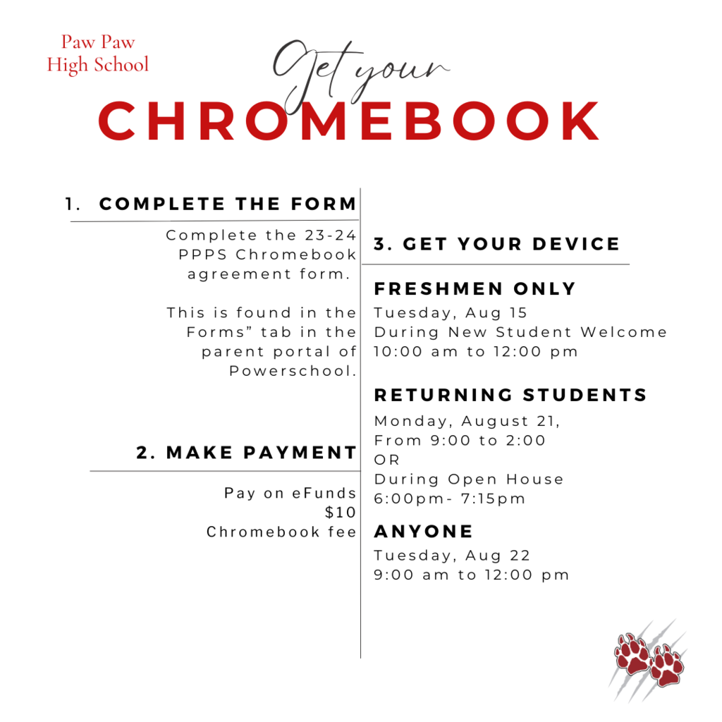 Paw Paw High School-Get Your Chromebook 1. Complete the form Complete the 23-24 PPPS Chromebook agreement form. This is found in the "Forms" tab in the parent portal of Powerschool. 2. Make Payment. Pay on eFunds $10 Chromebook fee 3.  Get Your Device. Freshman Only Tuesday, August 15 During New Student Welcome 10am to 12pm Returning Students Monday, August 21, from 9am to 2pm or During Open House from 6pm to 715pm Anyone Tuesday Aug 22, from 9am to 12pm