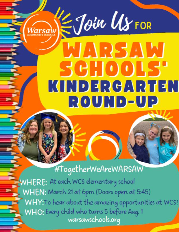 KRU flyer: Join us for Warsaw Schools' Kindergarten Round-Up #TogetherWeAreWARSAW Where: At each WCS elementary school When: March 21 at 6pm (doors open at 5:45) Why: To hear about the amazing opportunities at WCS! Who: Every child who turns 5 before Aug 1 warsawschools.org