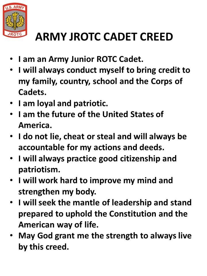 Army JROTC Cadet Creed: I am an Army Junior ROTC Cadet. I will always conduct myself to bring credit to my family, country, school, and the Corp of Cadets. I am loyal and patriotic. I am the future of the United States of America. I do not lie, cheat, or steal and will always be accountable for my actions and deeds. I will always practice good citizenship and patriotism. I will work hard to improve my mind and strengthen my body. I will seek the mantle of leadership and stand prepared to uphold the Constitution and the American way of life. May God grant me the strength to always live by this creed. 