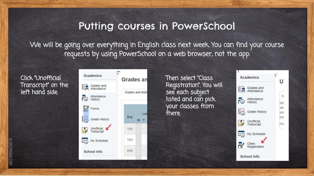 putting courses in powerschool. we will be going over everything in english class next week. you can find your course requests by using powerschool on a web browser, not the app. Click unofficial transcript on the left hand side. then select "class registration". you will see each subject listed and can pick your classes from there. screen shots of the powerschool website and white text against a chalkboard background