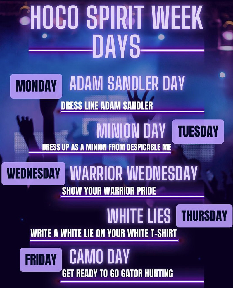 HOCO Spirit Week Days Monday-Adam Sandler Day Dress like Adam Sandler, Tuesday Minion Day Dress up as a Minion from Despicable Me, Wednesday Warrior Wednesday Show your Warrior Pride, Thursday White Lies Write a white li on your white t-shirt, Friday Camo Day Get Ready to go gator hunting.
