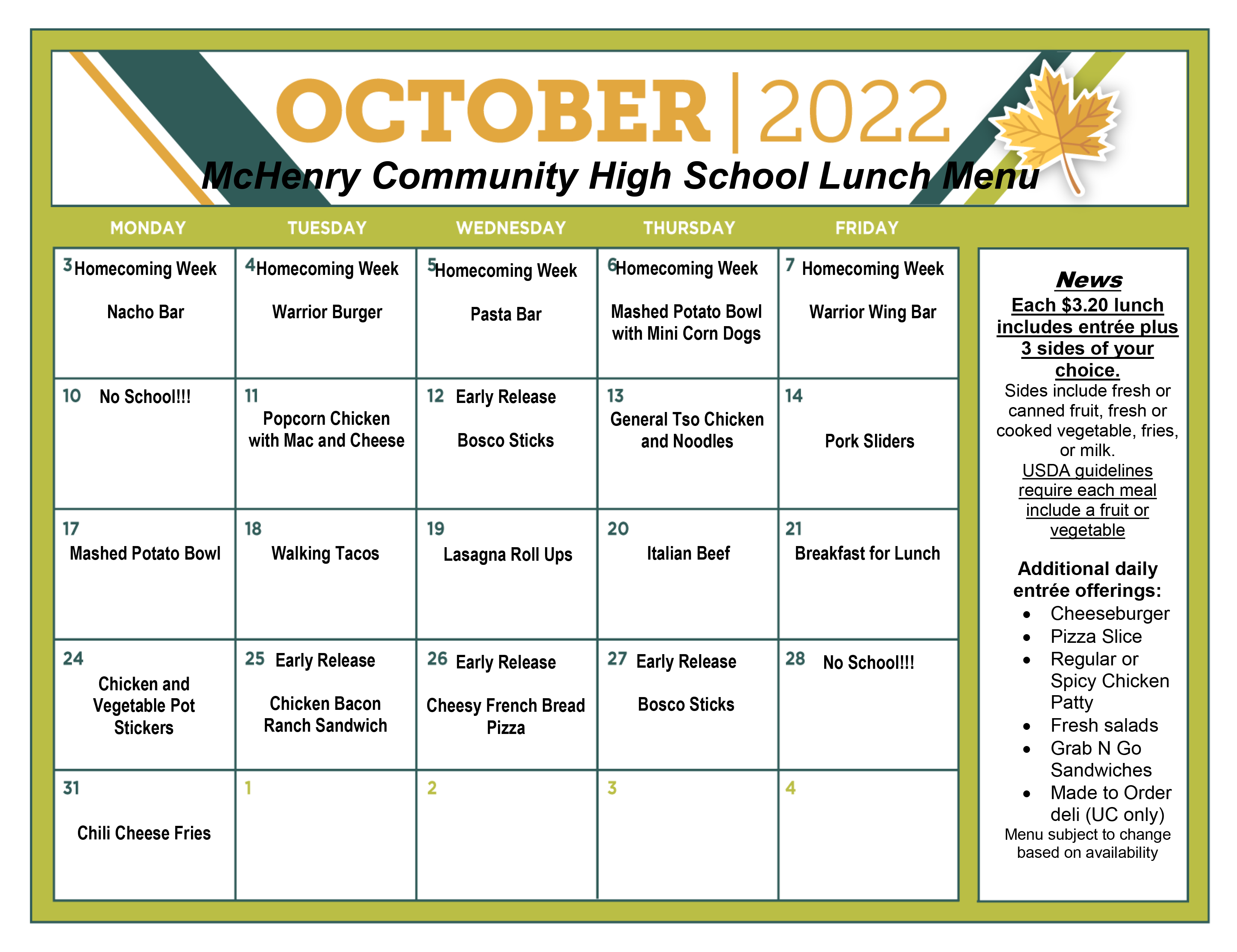 October 2022 McHenry Community High School Lunch Menu Mon. October 3: Homecoming Week Nacho Bar, Tuesday Oct. 4- Homecoming Week Warrior Burger, Wednesday Oct. 5 Homecoming Week Pasta Bar, Thursday October 6- Homecoming Week Mashed Potato Bowl with Mini Corn Dogs. Friday, Oct. 7 Homecoming Week, Warrior Wing Bar, Monday Oct, 10: No School, Tuesday Oct. 11- Popcorn chicken with mac and cheese, Wednesday Oct. 12- Early Release Bosco Sticks, Thursday Oct. 13: General Tso Chicken and Noodles, Friday Oct. 14- Pork Sliders, Monday Oct. 17 Mashed Potato Bowl, Tuesday, Oct. 18 Walking Tacos, Wednesday Oct. 18 Lasagna Roll Ups, Thursday, Oct. 20 Italian beef, Friday Oct. 21 Breakfast for Lunch, Monday, Oct. 24 chicken and vegetable pot stickers, Tuesday, Oct. 25 Early Release Chicken Bacon Ranch Sandwich, Wednesday, Oct. 26 Early Release Cheesy French Bread Pizza, Thursday, Oct. 27 Early Release Bosco Sticks, Friday, Oct. 28 No School! Monday, Oct. 31- Chili Cheese Fries. News: Each $3.20 lunch includes entree plus 3 sideds of your choice, sids include fresh canned fruit, fresh or cooked vegetable, fries or milk. USDA guidelines require each meal to include a fruit or vegetable. Additonal daily entree offerings: Cheeseburger, Pizza Slice, Regular or Spicy Chicken Patty, Fresh Salads, Grab N Go Sandwiches, Made to Order Deli (Upper Campus Only) Menu subject to change based on availability. 