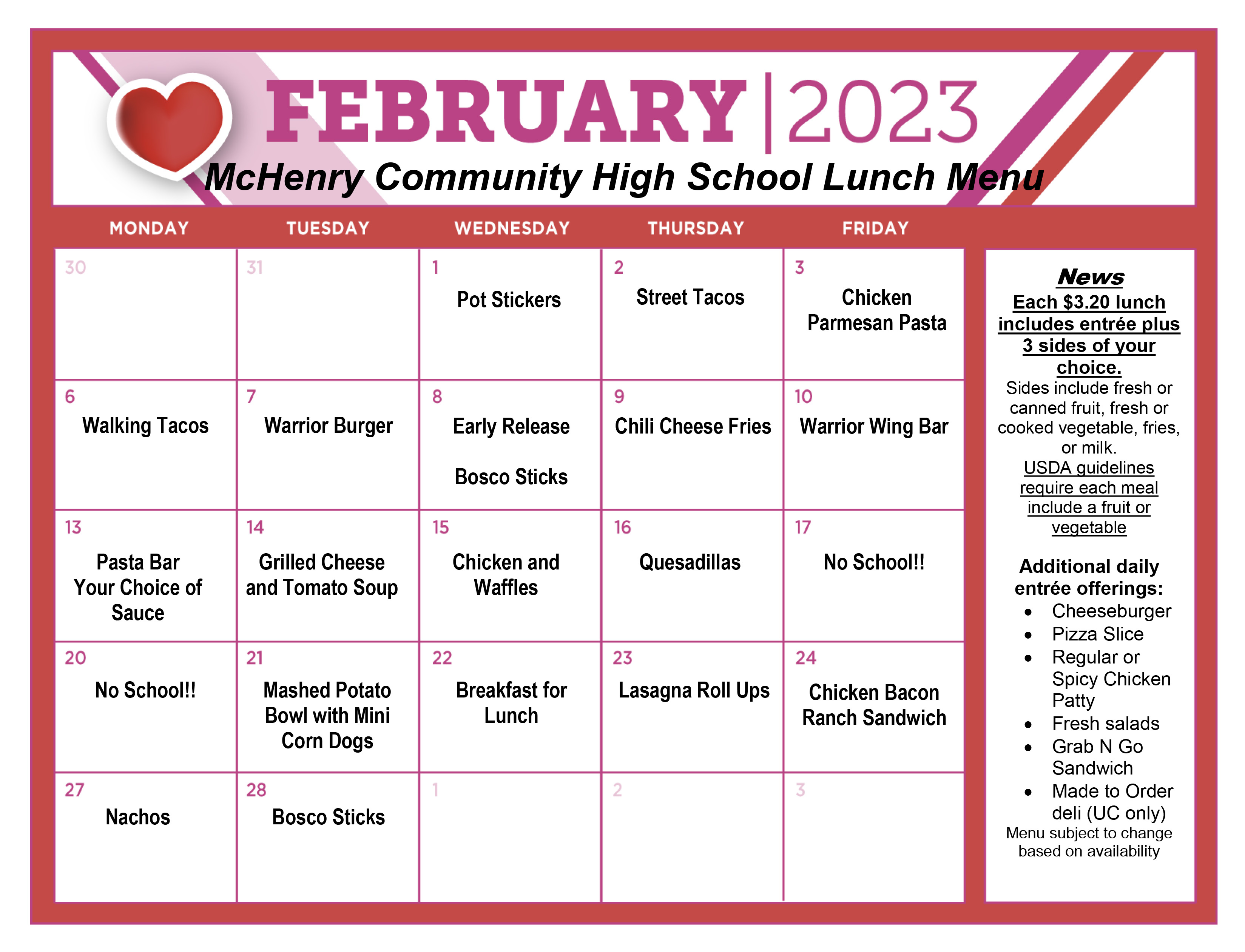 February 2023 McHenry Community High School Wednesday February 1: Pot Stickers Thursday, February 2: Street Tacos. Friday February 3: Chicken parmesan pasta, Monday February 6: Walking tacos, Tuesday, February 7: Warrior Burger Wednesday February 8: Early Release Bosco sticks, Thursday February 9: Chili Cheese Fries Friday, February 10: Warrior Wing Bar, Monday February 13: Pasta bar your choice of sauce.  Tuesday, February 13: grilled cheese and tomato soup, Wednesday February 15: chicken and waffles, Thursday, February 16: Quesadillas, Friday, February 17: no school, Monday, February 20: No School, Tuesday February 21: Mashed potato bowl with mini corn dogs, Wednesday February 22: Breakfast for lunch, Thursday, February 23: lasagna roll ups, Friday, February 24; Chicken bacon ranch sandwich, Monday, February 27: Nachos, Tuesday, February 28: Bosco sticks. News each 3.20 lunch includes entree plus 3 sides of your choice Sides include fresh or canned fruit, fresh or cooked vegetable, fries or milk. USDA guidelines require each meal include a fruit or vegetable. Additional daily entree offerings: cheeseburger, pizza slice, regular or spicy chicken patty, fresh salads, Grab N Go sandwich, Made to order deli (UC only) Menu subject to change based on availability 