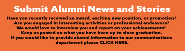Click here to "Submit alumni news and stories" Have you recently received an award, exciting new position or promotion? Are you engaged in interesting activities or professional endeavors? We would love to interview you and report on your achievements! Keep us posted on what you have been up to since graduation. If you would like to provide alumni information to our communications department please CLICK HERE.