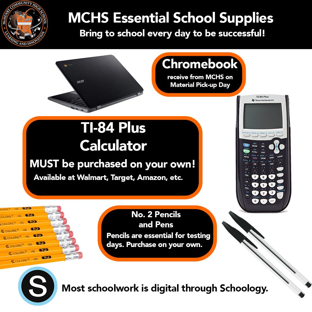 MCHS Essential School supplies. Bring to school every day to be succesful! Chromebook receive from MCHS on Material Pick-up Day. TI-84 Plus Calculator. MUST be purchased on your own. Available at Walmart, Target, Amazon, etc. No.2 Pencils and Pens. Pencils are essential for testing days. Purchase on your own.  Most schoolwork is digital through Schoology.