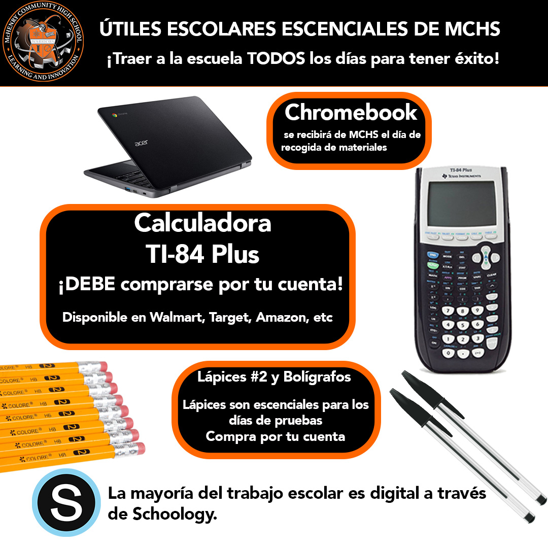 ÚTILES ESCOLARES ESCENCIALES DE MCHS ¡Traer a la escuela TODOS los días para tener éxito! Chromebook  se recibirá de MCHS el día de recogida de materiales. Calculadora  TI-84 Plus ¡DEBE comprarse por tu cuenta!  Disponible en Walmart, Target, Amazon, etc. Lápices #2  y BoligrafosLápices son escenciales para los días de pruebas. Compra tu cuenta.La mayoría del trabajo escolar es digital a través de Schoology.