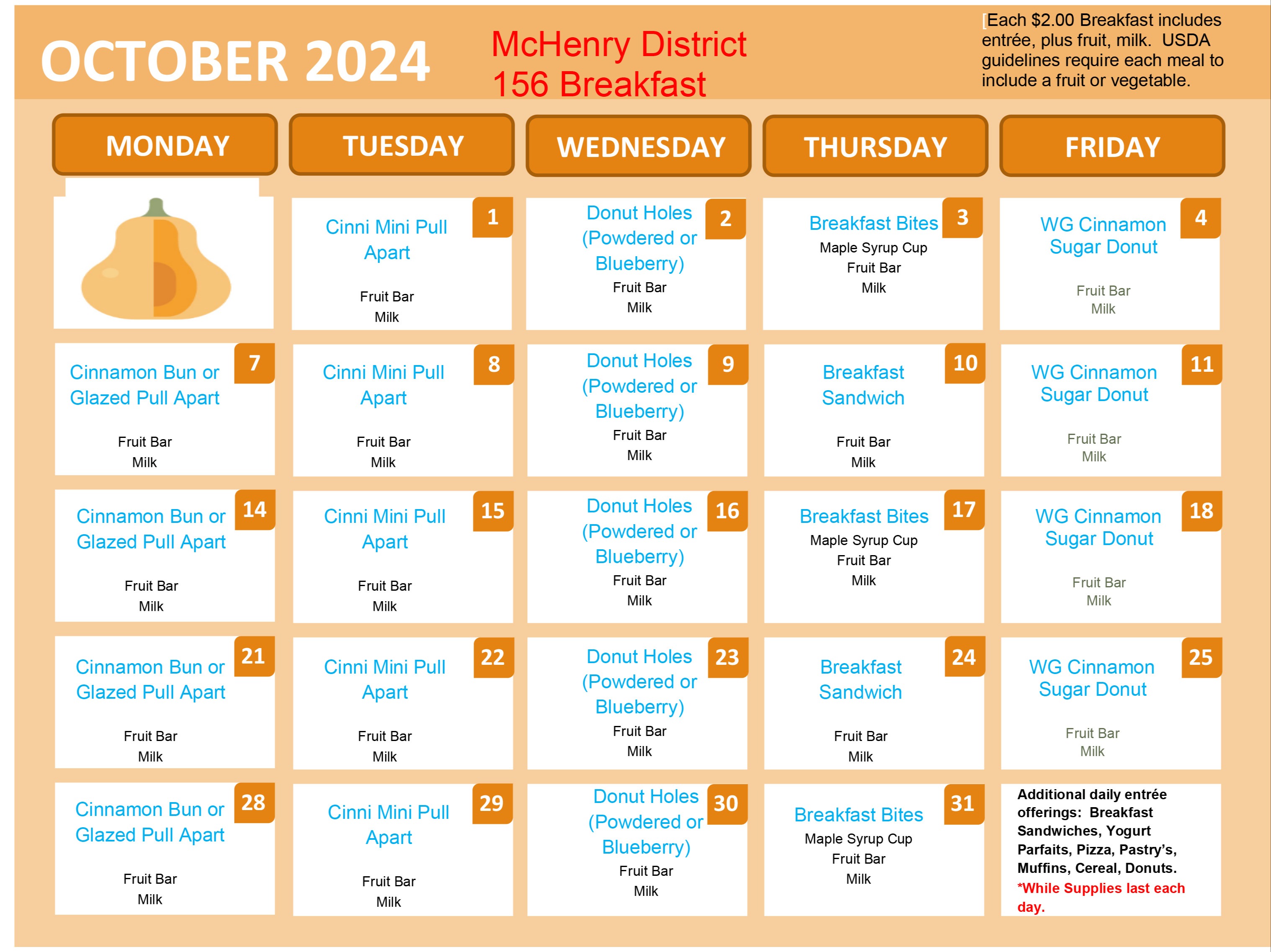 October 2024 McHenry District 156 Breakfast October 1- Cinnamon Mini Pull Apart, fruit bar milk. October 2- Donut Holes (Powdered or Blueberry) Fruit Bar, Milk October 3: Breakfast Bites, Maple Syrup Cup, Fruit Bar, Milk. October 4- Whole Grain Cinnamon Sugar Donut, Fruit Bar, Milk. October 7: Cinnamon Bun or Glazed Pull Apart, Fruit Bar, milk. October 15: Cinnamon Mini Pull Apart, Fruit Bar, Milk. October 16: Donut Holes (Powdered or blueberry) Fruit bar, milk. October 17: Breakfast Bites, Maple Syrup Cup, Fruit Bar, Milk. October 18: Whole Grain Cinnamon Sugar Donut, Cinnamon bun or glazed pull apart, fruit bar, milk. October 22: Cinnamon Mini Pull Apart Fruit Bar Milk. October 23: Powdered or Blueberry, Fruit Bar, Milk. October 24: Breakfast sandwich, fruit bar, milk. October 25: Whole Grain Cinnamon Sugar Donut, Fruit Bar, Milk. October 28: Cinnamon Bun or Glazed Pull Apart, Fruit Bar, Milk. October 29: Cinnamon Mini Pull Apart, Fruit Bar, Milk. October 30: Donut Holes (Powdered or Blueberry) Fruit Bar, Milk. October 31: Breakfast Bites, Maple Syrup Cup, Fruit Bar, Milk. Additional Daily entree offerings: Breakfast sandwiches, yogurt, Parfaits, Pizza, pastry's, Muffins, Cereal Donuts While supplies last each day. Each $2.00 Breakfast includes entree plus fruit, milk, USDA guidelines require each meal to include a fruit or vegetable