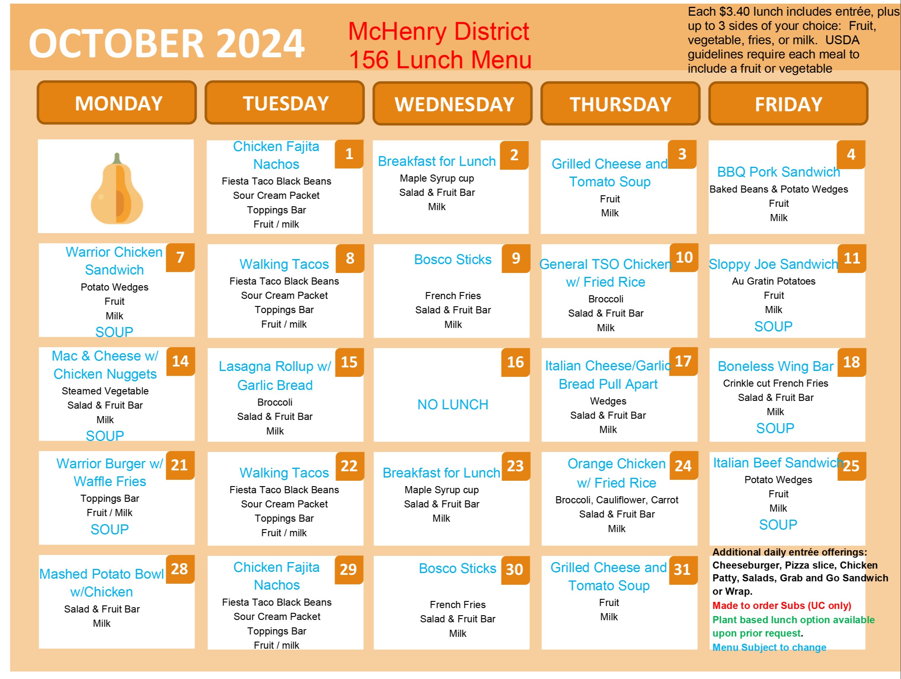 October 2024 McHenry District 156 Lunch Menu Each $3.40 lunch includes entree plus up to 3 sides of your choice. Fruit, vegetable, fries or milk. USDA guideline require each meal to include a fruit or vegetable. October 1: Chicken fajita nachos, fiesta taco black beans, sour cream packet, toppings bar, Fruit/milk. October 2: Breakfast for Lunch Maple Syrup Cup, Salad and fruit bar, Milk. October 3: grilled cheese and tomato soup, Fruit, milk. October 4: BBQ Pork Sandwich Baked Beans and Potato Wedges, Fruit Milk. October 7: Warrior Chicken Sandwich, Potato Wedges, Fruit, Milk, Soup October 8: Walking Tacos, Fiesta Taco Black Beans, Sour Cream Packet, Toppings bar, Fruit/milk. October 9: Bosco sticks, French Fries, salad and fruit bar, milk. October 10: Genera TSO Chicken with Fried Rice, Broccoli, Salad and Fruit Bar, Milk October 11: Sloppy Jo Sandwich, Au Gratin Potatoes, Fruit, Milk, Soup. October 14: Mac and Cheese with chicken nuggets, steamed vegetable, salad and fruit bar, milk, soup. October 15: Lasagna Rollup with garlic bread, Broccoli, Salad and Fruit Bar, Milk. October 16: No Lunch. October 17: Italian Cheese? Garlic Bread Pull Apart, Wedges, Salad and Fruit Bar, Milk. October 18: Boneless Wing Bar, Crinkle cut french fries, Salad and fruit bar, milk, soup October 21: Warrior Burger with waffles fries, toppings bar, Fruit/milk, Soup. October 22: walking Tacos, fiesta taco black beans, sour cream packet, toppings bar, fruit/milk.October 23: Breakfast for lunch, maple syrup cup, salad and fruit bar, milk October 24: Orange chicken with fried rice, Broccoli, Cauliflower, Carrot  Salad and fruit bar, Milk. October 25: Italian beef sandwich, potato wedges, fruit, milk, soup. October 28: Mashed potato bowl with chicken salad and fruit bar, milk October 29: Chicken fajita nachos, fiesta taco: black beans, sour cream packet, toppings bar fruit/milk. October 30: Bosco sticks, French fries, salad and fruit bar, milk. October 31: Grilled cheese and tomato soup, fruit milk. Additional daily entree offerings, cheeseburger, pizza slice, chicken patty, salads grab and go sandwich or warp. Made to order subs (UC only) Plant based lunch options available upon request. Menu subject to change. 