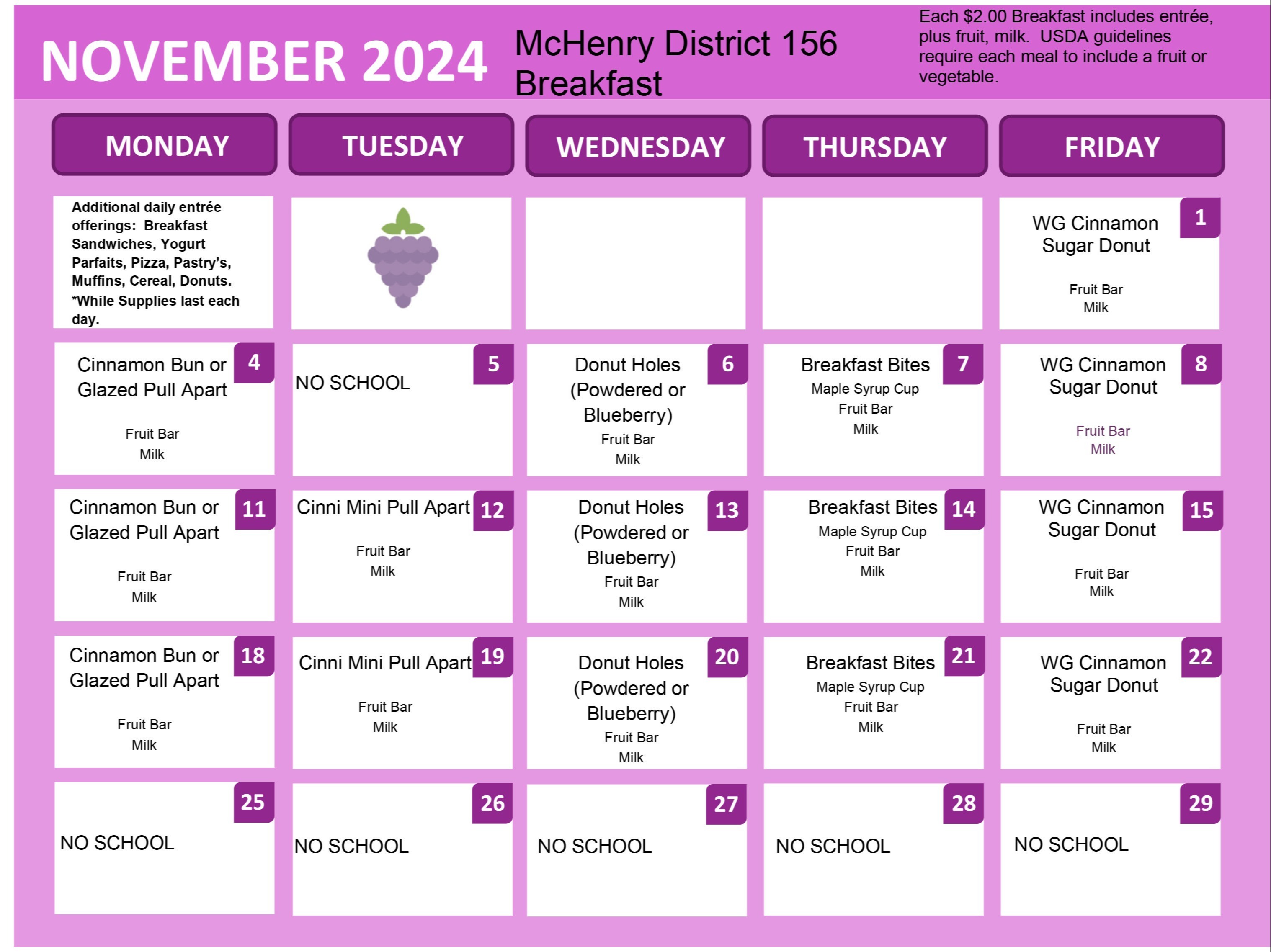 November 2024 McHenry District 156 Breakfast Each $2.00 Breakfast includes entree plus fruit milk. USDA guidelines require each meal to include a fruit or vegetable. Additional daily entree offerings. Breakfast sandwiches, yogurt parfaits, pizza, pastry's, muffin, cereal donuts, while supplies last  each day. November 1: Whole Grain Cinnamon Sugar Donut. November 4: Cinnamon Bun or Glazed Pull Apart, Fruit Bar Milk. November 5, No school. November 6: Donut Holes Powdered or Blueberry, Fruit Bar, Milk. November 7: Breakfast Bites, Maple Syrup Cup, Fruit Bar, Milk. November 8: Whole Grain Cinnamon Sugar Donut, Fruit Bar, Milk. November 11: Cinnamon Bun or Glazed Pull Apart, Fruit Bar, Milk. November 12: Cinnamon Pull Apart, fruit bar, milk. November 13: Donut Holes powdered or blueberry, fruit bar, milk. November 14: Breakfast bites, maple syrup cup, fruit bar, milk. November 15: Whole Grain Cinnamon Sugar donut. Fruit Bar Milk. November 18: Cinnamon Bun or Glazed Pull apart, fruit bar, milk. November 19: Cinnamon Mini Pull Apart, Fruit Bar, Milk. November 20: Donut Holes (powdered or blueberry) Fruit Bar, Milk. November 21: Breakfast Bites, Maple Syrup Cup, Fruit Bar, Milk. November 22: Whole Grain Cinnamon Sugar Donut Fruit Bar Milk. November 25-29 No School.