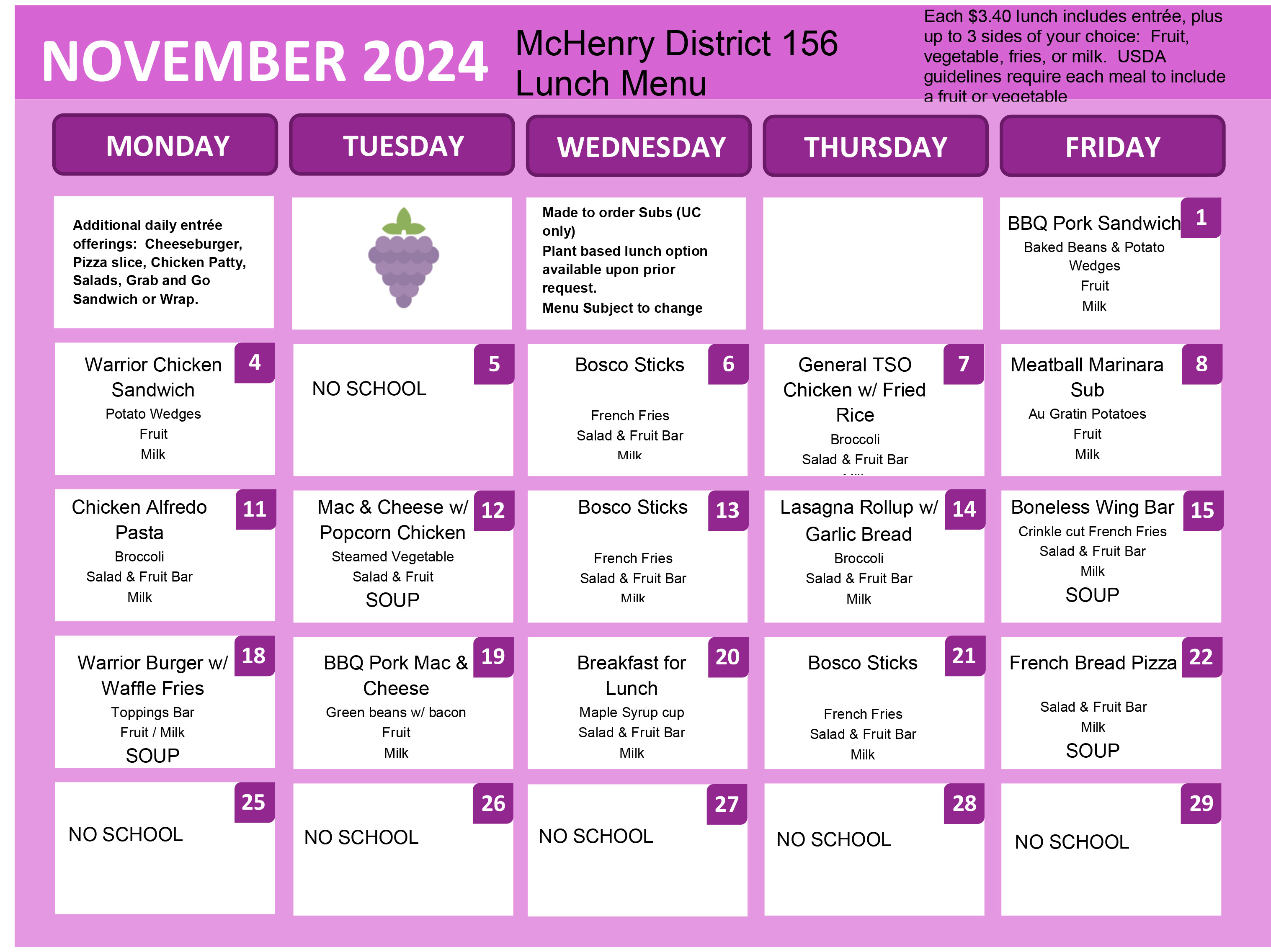 November 2024 McHenry District 156 Lunch Menu. Each $3.40 lunch includes entree, plus up to 3 sides of your choice. Fruit, vegetable, fries or milk. USDA guidelines require each meal to include a fruit or vegetable. Additional daily entree offerings: cheeseburger, pizza slice,  chicken patty salads, grab and go sandwich or wrap. Made to orders Subs (UC Only) plant based lunch option available upon prior request Menu subject to change. November 1: BBQ Pork Sandwich, baked peans and potato wedges, fruit, milk. November 4: Warrior Chicken sandwich, potato wedges, fruit, milk. November 5: No School. November 6: Bosco sticks, french fries, salad and fruit bar, milk. November 7: General TSO Chicken with fried rice. Broccoli, salad and fruit bar. November 8: Meatball Marinara Sub, au gratin potatoes, fruit, milk. November 11: Chicken Alfredo pasta, broccoli, salad and fruit bar, milk. November 12: mac and cheese with popcorn chicken, steamed vegetable salad and fruit, soup. November 13: Bosco sticks, french fries, salad and fruit bar, milk. November 14: Lasagna Rollup with garlic bread, broccoli, salad and fruit bar, milk. November 15: Boneless Wing Bar, crinkle cut french fries, salad and fruit bar, milk soup. November 18: Warrior Burger with Waffle Fries, Toppings Bar, fruit/milk, soup. November 19: BBQ Pork Mac and Cheese, green beans with bacon, fruit, milk. November 20: Breakfast for lunch, maple syrup cup, salad and fruit bar, milk. November 21: Bosco Sticks, french fries, salad and fruit bar, milk. November 22: french bread pizza, salad and fruit bar, milk.November 25-29: No school. 