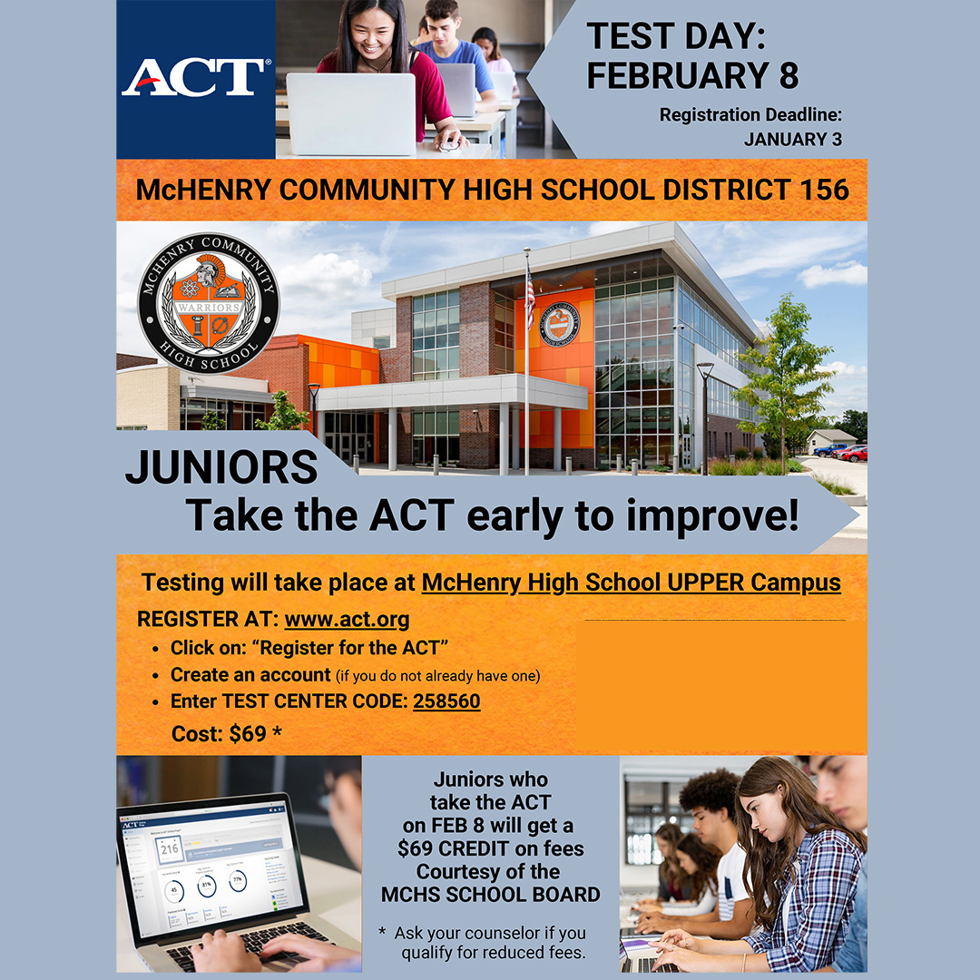 ACT Test Day February 8 Registration Deadline January 3. McHenry Community High School District 156. Juniors take the ACT early to improve. Testing will take place at McHenry High School UPPER Campus. Register at act.org. Click on "Register for the ACT. Create an account if you do not already have one. Enter center code 258560.  Cost $69. For a complete list of step-by-step instructions: click here. Juniors who take the ACT on Feb 8 will get $69 credit on fees courtesy of the MCHS School Board.