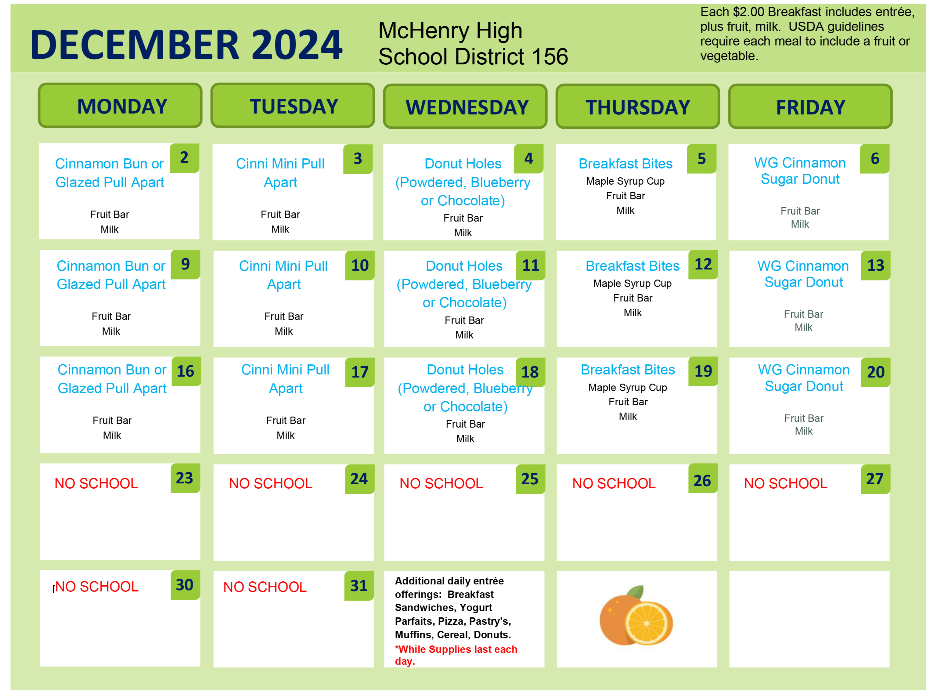 December 2024 Breakfast. McHenry High School District 156. Each $2.00 Breakfast includes entrée, plus fruit, milk. USDA guidelines require each meal to include a fruit or vegetable.  December 2: Cinnamon Bun or Glazed Pull Apart, Fruit bar, Milk. December 3: Cinnamon Mini Pull Apart, Fruit Bar, Milk. December 4: Donut Holes, Powdered , Fruit Bar, Milk. December 5: Breakfast Bite, Maple Syrup Cup, Fruit Bar, Milk. December 6: Whole Grain Cinnamon Sugar Donut. Fruit Bar, Milk. December 9: Cinnamon Bun or Glazed Pull Apart, Fruit Bar, Milk. December 10: Cinnamon Mini Pull Apart, Fruit Bar, Milk. December 11: Donut Holes (Powdered Blueberry, or Chocolate) Fruit Bar, Milk. December 12: Breakfast Bites, Maple Syrup Cup, Fruit Bar, Milk. December 13: Whole Grain Cinnamon Sugar Donut, Fruit Bar, Milk. December 16: Cinnamon Bun or Glazed Pull Apart December 17: Cinnamon Mini Pull Apart, Fruit Bar, Milk. December 18: Donut Holes (Powdered, blueberry or chocolate), Fruit Bar, Milk. December 19: Breakfast Bites, Maple Syrup Cup, Fruit Bar, Milk. December 20: Whole Grain Cinnamon Sugar Donut, Fruit Bar, Milk. December 23-31: No school. Additional daily entrée offerings: Breakfast Sandwiches, YogurtParfaits, Pizza, Pastry’s,Muffins, Cereal, Donuts.*While Supplies last each day.  