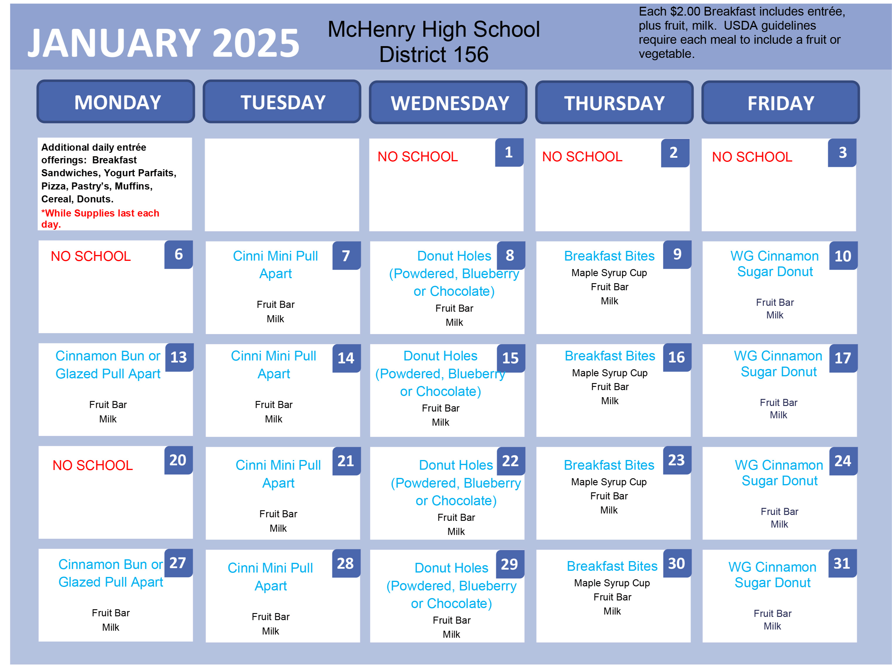 January 2025 January 2025 Breakfast   McHenry High School District 156. Each $2.00 Breakfast includes entree, plus fruit, milk. USDA guidelines require each meal to include a fruit or vegetable. Additional daily entree offerings: Breakfast sandwiches, yogurt parfaits, pizza, pastries, muffins, cereal donuts. *While supplies last each day. January 1-6: no school. January 7: Cinnamon Mini Pull Apart, fruit bar, milk January 8: Donut holes (powdered, blueberry or chocolate) fruit bar, milk January 9: Breakfast bites, maple syrup cup, fruit bar, milk. January 10: Whole Grain Cinnamon Sugar Donut, fruit bar, milk. January 13: Cinnamon Bun or glazed pull apart, fruit bar, milk. January 14: Cinnamon Mini Pull Apart, fruit bar, milk. January 14: Cinnamon Mini Pull Apart, fruit bar, milk. January 15: Donut holes (powdered, blueberry, or chocolate) fruit bar, milk. January 16: Breakfast bites, maple syrup cup, fruit bar, milk. January 17: Whole Grain Cinnamon Sugar Donut, fruit bar, milk. January 20: No School. January 21: Cinnamon Mini Pull Apart, fruit bar, milk. January 22: Donut holes, (powdered, blueberry, or chocolate) fruit bar, milk. January 23: Breakfast bites, maple syrup cup, fruit bar, milk. January 24: Whole grain cinnamon sugar donut, fruit bar, milk. January 27: Cinnamon Bun or Glazed Pull Apart, fruit bar, milk.January 28: Cinnamon Mini Pull Apart, fruit bar, milk. January 29: Donut holes, (powdered, blueberry or chocolate) fruit bar, milk. January 30: Breakfast bites, maple syrup cup, fruit bar, milk. January 31: Whole grain cinnamon sugar donut, fruit bar, milk. 